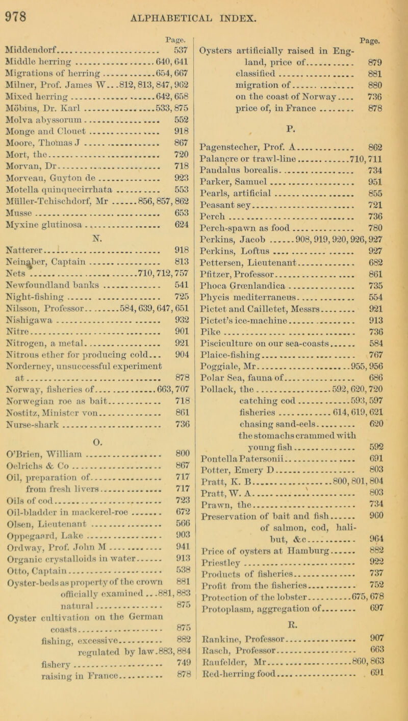 Page. Middendorf 537 Middle herring 640,641 Migrations of herring 654,667 Milner, Prof. James W.. .812,813,847,962 Mixed herring 642,658 Mobius, Dr. Karl 533,875 Molva abyssorum 552 Monge and Clouet 918 Moore, Thomas J 867 Mort, the 720 Morvan, Dr 718 Morveau, Guyton de 923 Motella quinquecirrhata 553 Miiller-Tchischdorf, Mr 856,857, 862 Musse 653 Myxine glutinosa 624 N. Natterer 918 Nein^ber, Captain 813 Nets 710,712,757 Newfoundland banks 541 Night-fishing 725 Nilsson, Professor 584,639, 647, 651 Nishigawa 932 Nitre 901 Nitrogen, a metal 921 Nitrous ether for producing cold... 904 Norderney, unsuccessful experiment at 878 Norway, fisheries of 663,707 Norwegian roe as bait 718 Nostitz, Minister von 861 Nurse-shark 736 O. O’Brien, William 800 Oelrichs & Co 867 Oil, preparation of 717 from fresh livers 717 Oils of cod 723 Oil-bladder in mackerel-roe 672 Olsen, Lieutenant 566 Oppegaard, Lake 903 Ordway, Prof. John M 941 Organic crystalloids in water 913 Otto, Captain 538 Oyster-beds as property of the crown 881 officially examined .. .881,883 natural 875 Oyster cultivation on the German coasts 875 fishing, excessive 882 regulated by law.883,884 fishery 749 raising in France 878 Page. Oysters artificially raised in Eng- land, price of 879 classified 881 migration of 880 on the coast of Norway 736 price of, in France 878 P. Pagenstecher, Prof. A 862 Palancre or trawl-line 710,711 Paudalus borealis 734 Parker, Samuel 951 Pearls, artificial 855 Peasant sey 721 Perch 736 Perch-spawn as food 780 Perkins, Jacob 908,919,920,926,927 Perkins, Loftus 927 Pettersen, Lieutenant 682 Pfitzer, Professor 861 Phoca Grrenlandica 735 Phycis mediterrancus 554 Pictet and Cailletet, Messrs 921 Pictet’s ice-machine 913 Pike 736 Pisciculture on our sea-coasts 584 Plaice-fishing 767 Poggiale, Mr 955,956 Polar Sea, fauna of 686 Pollack, the 592,620,720 catching cod 593,597 fisheries 614,619,621 chasing sand-eels 620 the stomachs crammed with young fish 592 PontellaPatersonii 691 Potter, Emery D 803 Pratt, K. B.. 800,801,804 Pratt, W. A 803 Prawn, the 734 Preservation of bait .and fish 960 of salmon, cod, hali- but, &c 964 Price of oysters at Hamburg 882 Priestley 922 Products of fisheries 737 Profit from the fisheries 752 Protection of the lobster 675,678 Protoplasm, aggregation of 697 R. Rankine, Professor 907 Rasch, Professor 663 Raufelder, Mr 860,863 Red-lierring food 691