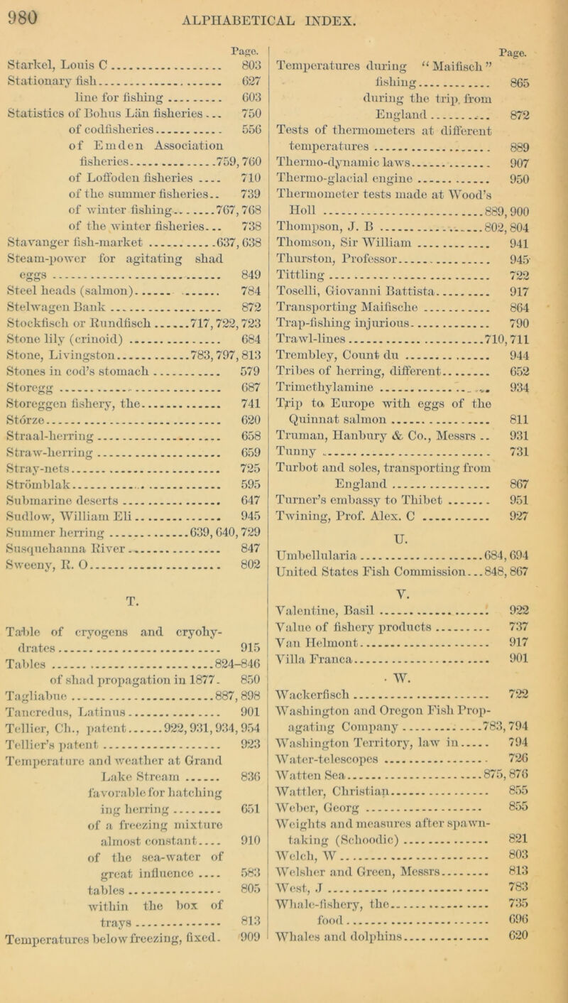 Pago. Starkel, Louis C 803 Stationary fisli G27 line for fishing G03 Statistics of Bohus Liin fisheries ... 750 of codfisheries 55G of Em den Association fisheries 759,7G0 of Loifoden fisheries 710 of the summer fisheries.. 739 of winter fishing 7G7,768 of the winter fisheries... 738 Stavanger fish-market 637, G38 Steam-power for agitating shad eggs 849 Steel heads (salmon) 784 Stelwagen Bank 872 Stockfiscli or Rundfiscli 717,722,723 Stone lily (crinoid) 684 Stone, Livingston 783,797,813 Stones in cod’s stomach 579 Storegg - 687 Storeggen fishery, the 741 Storze 620 Straal-herring 658 Straw-herring 659 Stray-nets 725 Strdmhlak 595 Submarine deserts 647 Sudlow, William Eli 945 Summer herring 639, 640,729 Susquehanna Eiver 847 Sweeny, R. O 802 T. Table of cryogens and cryohy- d rates 915 Tables 824-846 of shad propagation in 1877. 850 Tagliabue 887,898 Tancredus, Latinus 901 Tellier, CL., patent 922,931,934,954 Tellier’s patent 923 Temperature and weather at Grand Lake Stream 836 favorable for hatching ing herring 651 of a freezing mixture almost constant 910 of the sea-water of great influence 583 tables 805 within the box of trays 813 Temperatures belowfreezing, fixed. 909 Page. Temperatures during “ Maifiscli ” fishing 865 during the trip, from England 872 Tests of thermometers at different temperatures 889 Thermo-dynamic laws 907 Thermo-glacial engine 950 Thermometer tests made at Wood’s Holl 889,900 Thompson, J. B 802,804 Thomson, Sir William 941 Thurston, Professor 945 Tittling 722 Toselli, Giovanni Battista 917 Transporting Maifische 864 Trap-fishing injurious 790 Trawl-lines 710,711 Trembley, Count du 944 Tribes of herring, different 652 Trimetliylamine _ 934 Tjrip to. Europe with eggs of the Quinnat salmon 811 Truman, Hanbury & Co., Messrs .. 931 Tunny 731 Turbot and soles, transporting from England 867 Turner’s embassy to Thibet 951 Twining, Prof. Alex. C 927 U. Umbellularia 684,694 United States Fish Commission. ..848,867 V. Valentine, Basil 922 Value of fishery products 737 Van Helmont 917 Villa Franca 901 • W. Wackerfiscli 722 Washington and Oregon Fish Prop- agating Company 783,794 Washington Territory, law in 794 Water-telescopes 726 Watten Sea 875,876 Watfler, Christian 855 Weber, Georg 855 Weights and measures after spawn- taking (Schoodic) 821 Welch, W 803 Welsher and Green, Messrs 813 West, J 783 Whale-fishery, the 735 food 696 Whales and dolphins 620