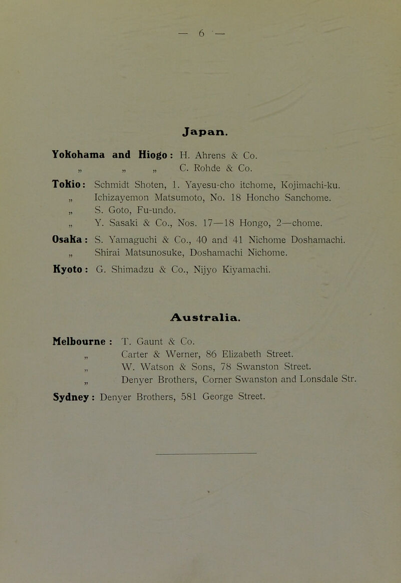Japan. Yokohama and Hiogo : H. Ahrens & Co. „ „ „ C. Rohde & Co. Tohio: Schmidt Shoten, 1. Yayesu-cho itchome, Kojimachi-ku. „ Ichizayemon Matsumoto, No. 18 Honcho Sanchome. „ S. Goto, Fu-undo. „ Y. Sasaki & Co., Nos. 17—18 Hongo, 2—chome. Osaka : S. Yamaguchi & Co., 40 and 41 Nichome Doshamachi. „ Shirai Matsunosuke, Doshamachi Nichome. Kyoto : G. Shimadzu & Co., Nijyo Kiyamachi. Australia. Melbourne : T. Gaunt & Co. „ Carter & Werner, 86 Elizabeth Street. „ W. Watson & Sons, 78 Swanston Street. „ Denyer Brothers, Corner Swanston and Lonsdale Str. Sydney : Denyer Brothers, 581 George Street.