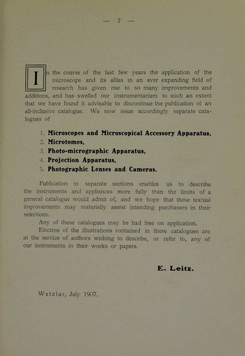 In the course of the last few years the application of the microscope and its allies in an ever expanding field of — research has given rise to so many improvements and additions, and has swelled our instrumentarium to such an extent that we have found it advisable to discontinue the publication ot an all-inclusive catalogue. We now issue accordingly separate cata- logues of 1. Microscopes and Microscopical Accessory Apparatus, 2. Microtomes, 3. Photo-micrographic Apparatus, 4. Projection Apparatus, 5. Photographic Lenses and Cameras. Publication in separate sections enables us to describe the instruments and appliances more fully than the limits of a general catalogue would admit of, and we hope that these textual improvements may materially assist intending purchasers in their selections. Any of these catalogues may be had free on application. Electros of the illustrations contained in these catalogues are at the service of authors wishing to describe, or refer to, any of our instruments in their works or papers. £. Leitz. Wetzlar, July 1907.