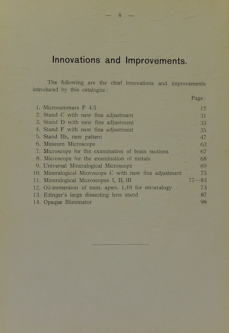 Innovations and Improvements. The following are the chief innovations and improvements introduced by this catalogue: Page: 1. Microsum mars F 4.5 17 2. Stand C with new fine adjustment 31 3. Stand D with new fine adjustment 33 4. Stand F with new fine adjustment 35 5. Stand lib, new pattern 47 6. Museum Microscope 63 7. Microscope for the examination of brain sections 67 8. Microscope for the examination of metals 68 9. Universal Mineralogical Microscope 69 10. Mineralogical Microscope C with new fine adjustment 75 11. Mineralogical Microscopes 1, 11,111 77—83 12. Oil-immersion of num. apert. 1,48 for mineralogy 73 13. Edinger’s large dissecting lens stand 87 14. Opaque Illuminator 98