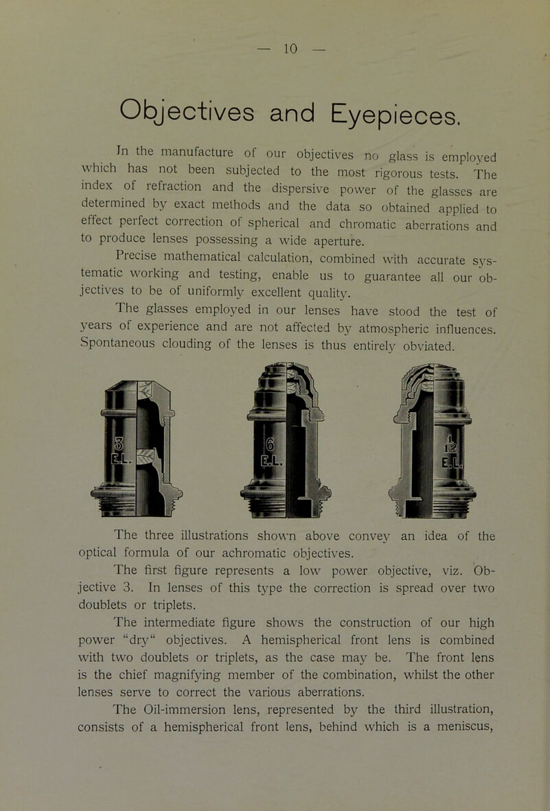 Objectives and Eyepieces. In the manufacture of our objectives no glass is emplovred which has not been subjected to the most rigorous tests. The index of refraction and the dispersive power of the glasses are detei mined by exact methods and the data so obtained applied to effect perfect correction ol spherical and chromatic aberrations and to produce lenses possessing a wide aperture. Precise mathematical calculation, combined with accurate sys- tematic working and testing, enable us to guarantee all our ob- jectives to be of uniformly excellent quality. The glasses employed in our lenses have stood the test of years of experience and are not affected by atmospheric influences. Spontaneous clouding of the lenses is thus entirely obviated. The three illustrations shown above convey an idea of the optical formula of our achromatic objectives. The first figure represents a low power objective, viz. Ob- jective 3. In lenses of this type the correction is spread over two doublets or triplets. The intermediate figure shows the construction of our high power “dry“ objectives. A hemispherical front lens is combined with two doublets or triplets, as the case may be. The front lens is the chief magnifying member of the combination, whilst the other lenses serve to correct the various aberrations. The Oil-immersion lens, represented by the third illustration, consists of a hemispherical front lens, behind which is a meniscus,