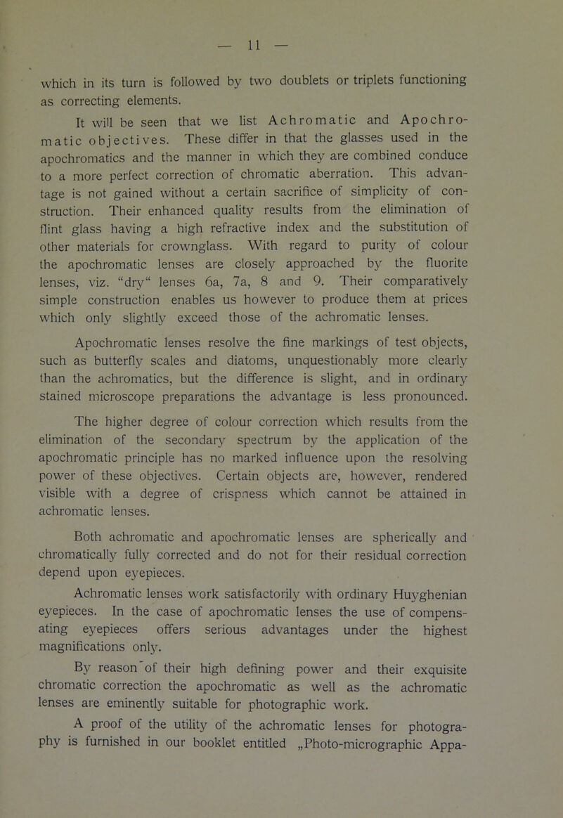 which in its turn is followed by two doublets or triplets functioning as correcting elements. It will be seen that we list Achromatic and Apochro- matic objectives. These differ in that the glasses used in the apochromatics and the manner in which they are combined conduce to a more perfect correction of chromatic aberration. This advan- tage is not gained without a certain sacrifice of simplicity of con- struction. Their enhanced quality results from the elimination of flint glass having a high refractive index and the substitution of other materials for crownglass. With regard to purity of colour the apochromatic lenses are closely approached by the fluorite lenses, viz. “dry“ lenses 6a, 7a, 8 and 9. Their comparatively simple construction enables us however to produce them at prices which only slightly exceed those of the achromatic lenses. Apochromatic lenses resolve the fine markings of test objects, such as butterfly scales and diatoms, unquestionably more clearly than the achromatics, but the difference is slight, and in ordinary stained microscope preparations the advantage is less pronounced. The higher degree of colour correction which results from the elimination of the secondary spectrum by the application of the apochromatic principle has no marked influence upon the resolving power of these objectives. Certain objects are, however, rendered visible with a degree of crispness which cannot be attained in achromatic lenses. Both achromatic and apochromatic lenses are spherically and chromatically fully corrected and do not for their residual correction depend upon eyepieces. Achromatic lenses work satisfactorily with ordinary Huyghenian eyepieces. In the case of apochromatic lenses the use of compens- ating eyepieces offers serious advantages under the highest magnifications only. By reason of their high defining power and their exquisite chromatic correction the apochromatic as well as the achromatic lenses are eminently suitable for photographic work. A proof of the utility of the achromatic lenses for photogra- phy is furnished in our booklet entitled „Photo-micrographic Appa-