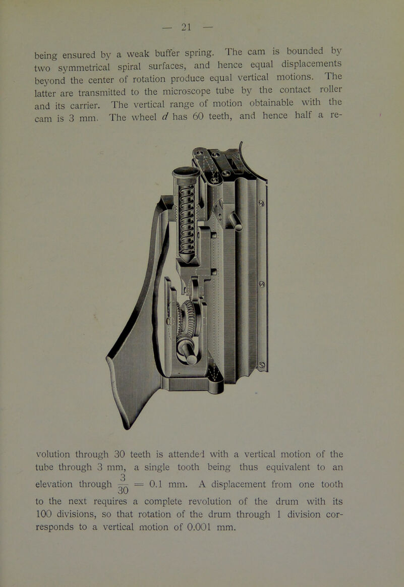 being ensured by a weak butter spring. I he cam is bounded by two symmetrical spiral surfaces, and hence equal displacements beyond the center of rotation produce equal vertical motions. Ihe latter are transmitted to the microscope tube by the contact roller and its carrier. The vertical range of motion obtainable with the cam is 3 mm. The wheel d has 60 teeth, and hence half a re- volution through 30 teeth is attended with a vertical motion of the tube through 3 mm, a single tooth being thus equivalent to an 3 elevation through — = 0.1 mm. A displacement from one tooth to the next requires a complete revolution of the drum with its 100 divisions, so that rotation of the drum through 1 division cor- responds to a vertical motion of 0.001 mm.