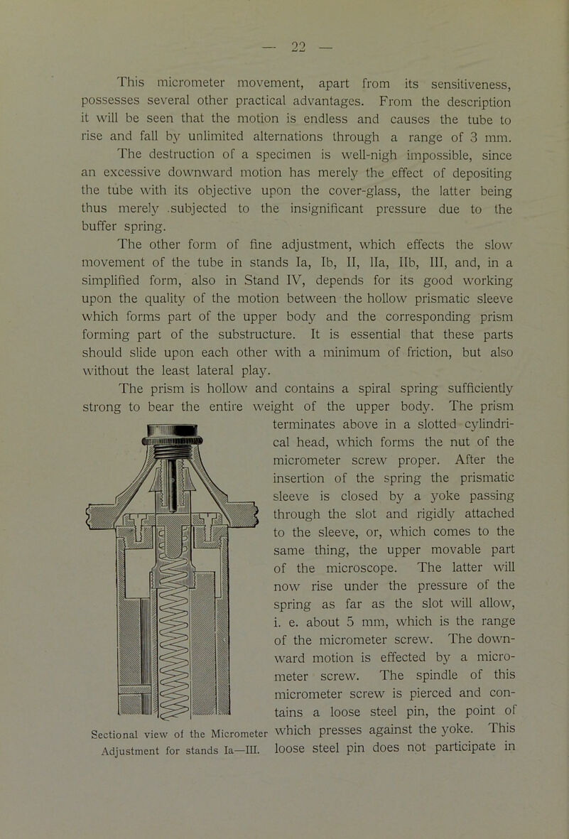 This micrometer movement, apart from its sensitiveness, possesses several other practical advantages. From the description it will be seen that the motion is endless and causes the tube to rise and fall by unlimited alternations through a range of 3 mm. The destruction of a specimen is well-nigh impossible, since an excessive downward motion has merely the effect of depositing the tube with its objective upon the cover-glass, the latter being thus merely .subjected to the insignificant pressure due to the buffer spring. The other form of fine adjustment, which effects the slow movement of the tube in stands la, lb, II, 11a, lib, III, and, in a simplified form, also in Stand IV, depends for its good working upon the quality of the motion between the hollow prismatic sleeve which forms part of the upper body and the corresponding prism forming part of the substructure. It is essential that these parts should slide upon each other with a minimum of friction, but also without the least lateral play. The prism is hollow and contains a spiral spring sufficiently strong to bear the entire weight of the upper body. The prism terminates above in a slotted cylindri- cal head, which forms the nut of the micrometer screw proper. After the insertion of the spring the prismatic sleeve is closed by a yoke passing through the slot and rigidly attached to the sleeve, or, which comes to the same thing, the upper movable part of the microscope. The latter will now rise under the pressure of the spring as far as the slot will allow, i. e. about 5 mm, which is the range of the micrometer screw. The down- ward motion is effected by a micro- meter screw. The spindle of this micrometer screw is pierced and con- tains a loose steel pin, the point of Sectional view of the Micrometer which presses against the yoke. This Adjustment for stands la—III. loose steel pin does not participate in 1 II® V, ' ■ I mmmm - I