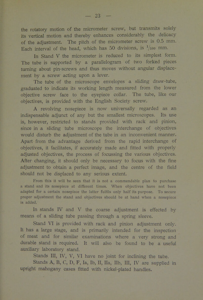 the rotatory motion of the micrometer screw, but transmits solely its vertical motion and thereby enhances considerably the delicacy of the adjustment. The pitch of the micrometer screw is 0.5 mm. Each interval of the head, which has 50 divisions, is Vioo mm. In Stand V the micrometer is reduced to its simplest form. The tube is supported by a parallelogram of two forked pieces turning about pin-screws and thus moves without angular displace- ment by a screw acting upon a lever. The tube of the microscope envelopes a sliding draw-tube, graduated to indicate its working length measured from the lower objective screw face to the eyepiece collar. The tube, like our objectives, is provided with the English Society screw. A revolving nosepiece is now universally regarded as an indispensable adjunct of any but the smallest microscopes. Its use is, however, restricted to stands provided with rack and pinion, since in a sliding tube microscope the interchange of objectives would disturb the adjustment of the tube in an inconvenient manner. Apart from the advantage derived from the rapid interchange of objectives, it facilitates, if accurately made and fitted with properly adjusted objectives, the process of focussing the various objectives. After changing, it should only be necessary to focus with the fine adjustment to obtain a perfect image, and the centre of the field should not be displaced to any serious extent. From this it will be seen that it is not a commendable plan to purchase a stand and its nosepiece at different times. When objectives have not been adapted for a certain nosepiece the latter fulfils only half its purpose. To secure proper adjustment the stand and objectives should be at hand when a nosepiece is added. In stands IV and V the coarse adjustment is effected b}r means of a sliding tube passing through a spring sleeve. Stand VI is provided with rack and pinion adjustment only. It has a large stage, and is primarily intended for the inspection of meat and for similar examinations where a very strong and durable stand is required. It will also be found to be a useful auxiliary laboratory stand. Stands III, IV, V, VI have no joint for inclining the tube. Stands A, B, C, D, F, la, lb, II, Ha, lib, III, IV are supplied in upright mahogany cases fitted with nickel-plated handles.