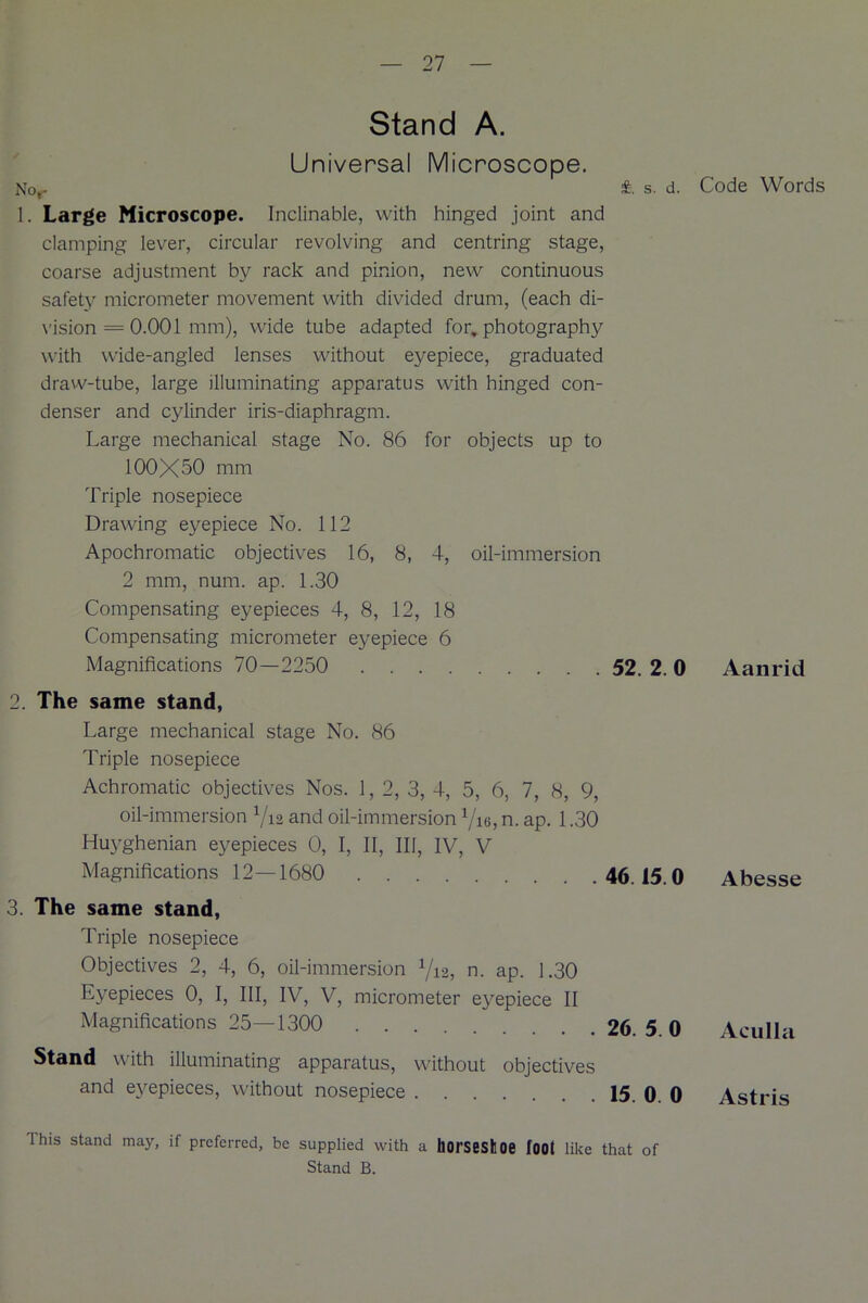Stand A. Universal Microscope. Nor £ s. d. 1. Large Microscope. Inclinable, with hinged joint and clamping lever, circular revolving and centring stage, coarse adjustment by rack and pinion, new continuous safety micrometer movement with divided drum, (each di- vision = 0.001 mm), wide tube adapted for. photography with wide-angled lenses without eyepiece, graduated draw-tube, large illuminating apparatus with hinged con- denser and cylinder iris-diaphragm. Large mechanical stage No. 86 for objects up to 100X50 mm Triple nosepiece Drawing eyepiece No. 112 Apochromatic objectives 16, 8, 4, oil-immersion 2 mm, num. ap. 1.30 Compensating eyepieces 4, 8, 12, 18 Compensating micrometer eyepiece 6 Magnifications 70—2250 52. 2. 0 2. The same stand, Large mechanical stage No. 86 Triple nosepiece Achromatic objectives Nos. 1, 2, 3, 4, 5, 6, 7, 8, 9, oil-immersion Via and oil-immersion Vie, n. ap. 1.30 Huyghenian eyepieces 0, I, II, III, IV, V Magnifications 12—1680 46.15.0 3. The same stand, Triple nosepiece Objectives 2, 4, 6, oil-immersion V12, n. ap. 1.30 Eyepieces 0, I, III, IV, V, micrometer eyepiece II Magnifications 25—1300 26. 5 0 Stand with illuminating apparatus, without objectives and eyepieces, without nosepiece 15. 0. 0 1 his stand may, if preferred, be supplied with a liorsestoe foot like that of Stand B. Code Words Aanrid Abesse Aculla Astris