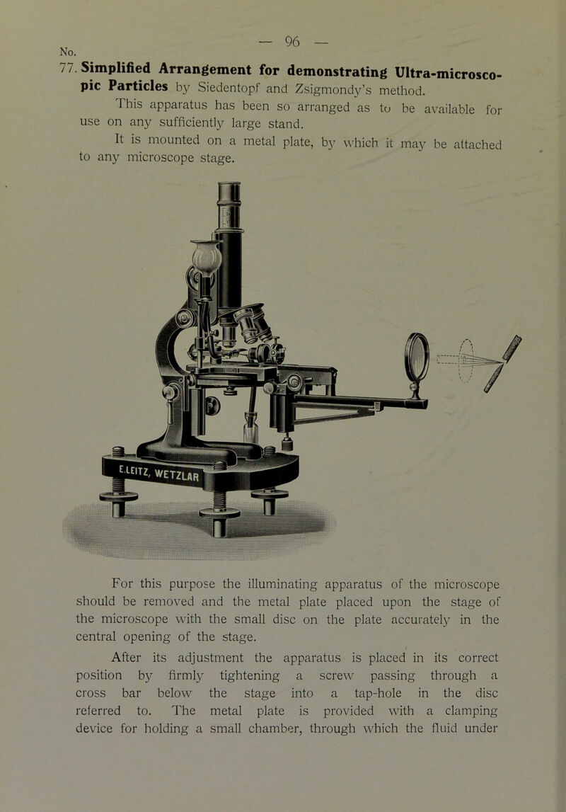 No. 77 Simplified Arrangement for demonstrating Ultra-microsco- pic Particles by Siedentopf and Zsigmondy’s method. 1 his apparatus has been so arranged as to be available for use on any sufficiently large stand. It is mounted on a metal plate, by which it may be attached to any microscope stage. For this purpose the illuminating apparatus of the microscope should be removed and the metal plate placed upon the stage of the microscope with the small disc on the plate accurately in the central opening of the stage. After its adjustment the apparatus is placed in its correct position by firmly tightening a screw passing through a cross bar below the stage into a tap-hole in the disc referred to. The metal plate is provided with a clamping device for holding a small chamber, through which the fluid under