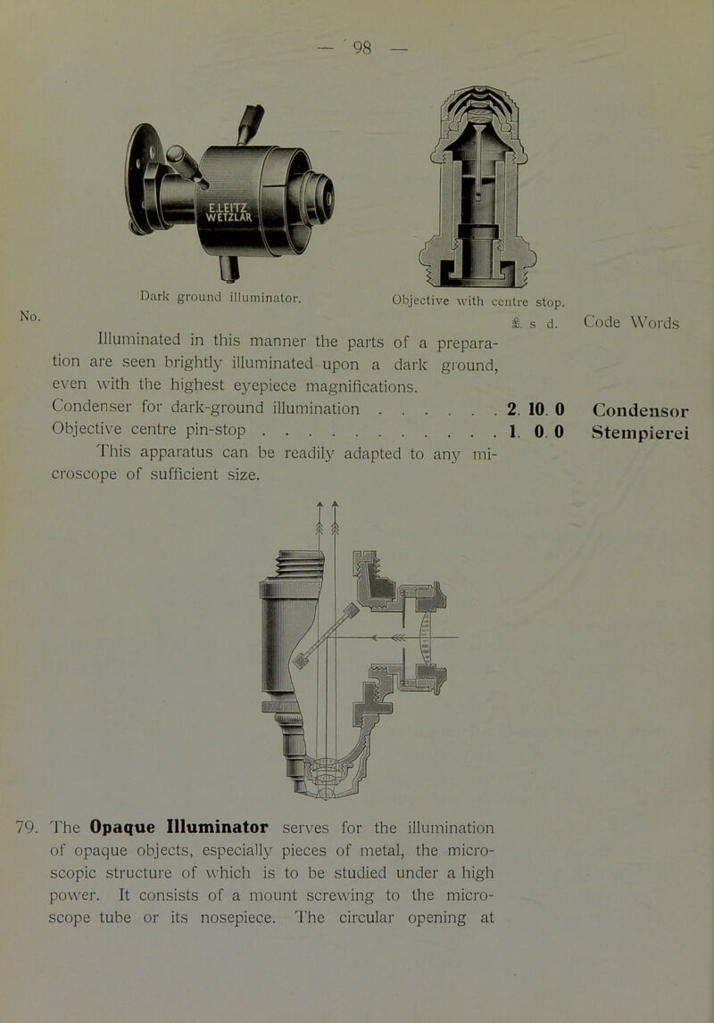 Dark ground illuminator. Objective with centre stop. £. s d. Illuminated in this manner the parts of a prepara- tion are seen brightly illuminated upon a dark ground, even with the highest eyepiece magnifications. Condenser for dark-ground illumination 2. 10. 0 Objective centre pin-stop 1. 0. 0 This apparatus can be readily adapted to any mi- croscope of sufficient size. 79. The Opaque Illuminator serves for the illumination of opaque objects, especially pieces of metal, the micro- scopic structure of which is to be studied under a high power. It consists of a mount screwing to the micro- scope tube or its nosepiece. The circular opening at Code Words Condensor Stempierei