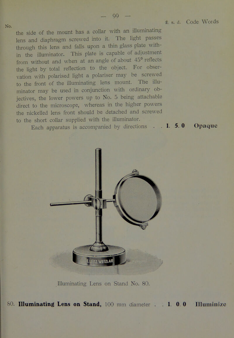 £. s. d. Code Words the side of the mount has a collar with an illuminating lens and diaphragm screwed into it. The light passes through this lens and falls upon a thin glass plate with- in the illuminator. This plate is capable of adjustment from without and when at an angle of about 4o leflects the light by total reflection to the object. For obser- vation with polarised light a polariser may be screwed to the front of the illuminating lens mount. The illu- minator may be used in conjunction with ordinary ob- jectives, the lower powers up to No. 5 being attachable direct to the microscope, whereas in the higher powers the nickelled lens front should be detached and screwed to the short collar supplied with the illuminator. Each apparatus is accompanied by directions . . 1. 5. 0 Opaque Illuminating Lens on Stand No. 80. SO. Illuminating Lens on Stand, 100 mm diameter . . 1. 0 0 Illuminize