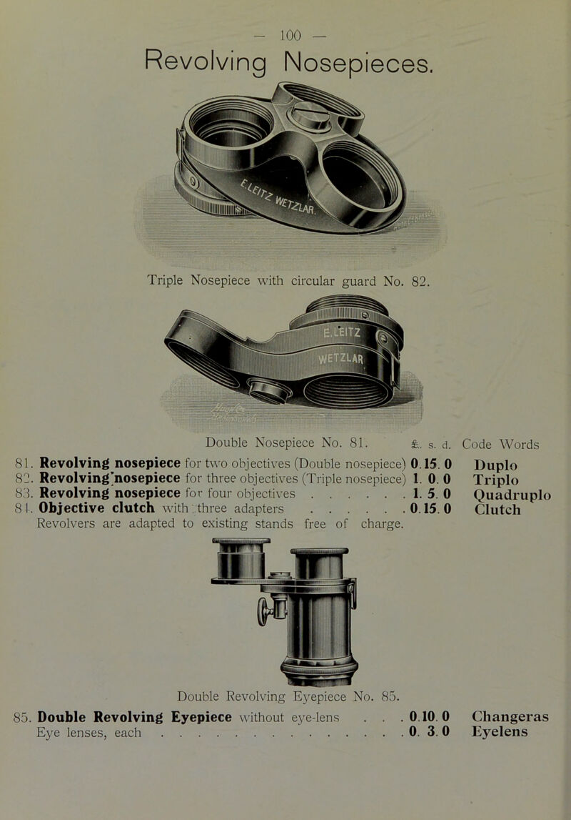 Revolving Nosepieces, Triple Nosepiece with circular guard No. 82. Double Nosepiece No. 81. s. d. 81. Revolving nosepiece for two objectives (Double nosepiece) 0.15. 0 82. Revolvingjnosepiece for three objectives (Triple nosepiece) 1. 0. 0 83. Revolving nosepiece for four objectives 1. 5. 0 81. Objective clutch with three adapters 0.15.0 Revolvers are adapted to existing stands free of charge. Double Revolving Eyepiece No. 85. 85. Double Revolving Eyepiece without eye-lens . . .0.10.0 Eye lenses, each 0. 3. 0 Code Words Duplo Triplo Quadruplo Clutch Changeras Eyelens