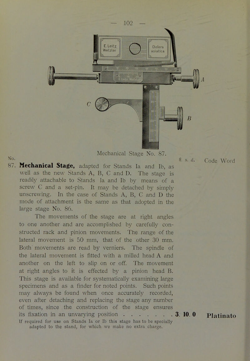 Mechanical Stage No. 87. No' w , *• s. d. Code Word 87. Mechanical Stage, adapted for Stands la and lb, as well as the new Stands A, B, C and D. The stage is readily attachable to Stands la and lb by means of a screw C and a set-pin. It may be detached by simply unscrewing. In the case of Stands A, B, C and D the mode of attachment is the same as that adopted in the large stage No. 86. The movements of the stage are at right angles to one another and are accomplished by carefully con- structed rack and pinion movements. The range of the lateral movement is 50 mm, that of the other 30 mm. Both movements are read by verniers. The spindle of the lateral movement is fitted with a milled head A and another on the left to slip on or off. The movement at right angles to it is effected by a pinion head B. This stage is available for systematically examining large specimens and as a finder for noted points. Such points may always be found when once accurately recorded, even after detaching and replacing the stage any number of times, since the construction of the stage ensures its fixation in an unvarying position 3. 10. 0 Platinato If required for use on Stands la or lb this stage has to be specially- adapted to the stand, for which we make no extra charge.
