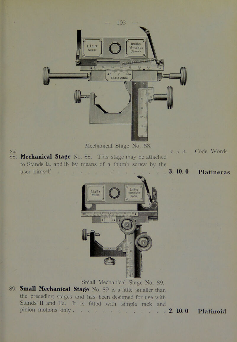 Mechanical Stage No. 88. No. £. s d. Code Words 88. Mechanical Stage No. 88. This stage may be attached to Stands la, and lb by means of a thumb screw by the user himself 3. 10 0 Platineras Small Mechanical Stage No. 89. 89. Small Mechanical Stage No. 89 is a little smaller than the preceding stages and has been designed for use with Stands II and Ila. It is fitted with simple rack and pinion motions only 2. 10. 0 Platinoid