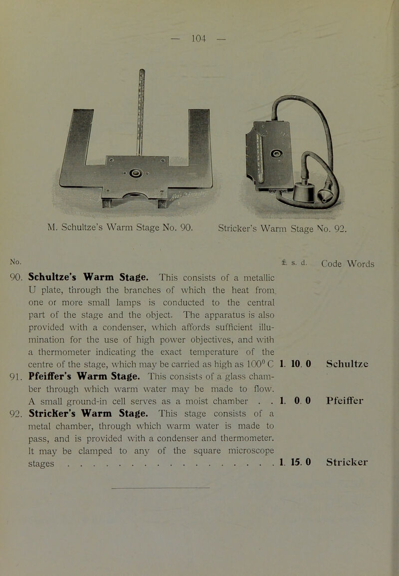 M. Schultze’s Warm Stage No. 90. Strieker’s Warm Stage No. 92. No- & s- d- Code Words 90. Schultze’s Warm Stage. This consists of a metallic U plate, through the branches of which the heat from one or more small lamps is conducted to the central part of the stage and the object. The apparatus is also provided with a condenser, which affords sufficient illu- mination for the use of high power objectives, and with a thermometer indicating the exact temperature of the centre of the stage, which may be carried as high as 100° C 1. 10. 0 Schultze 91. Pfeiffer’s Warm Stage. T his consists of a glass cham- ber through which warm water may be made to flow. A small ground-in cell serves as a moist chamber . . 1. 0. 0 Pfeiffer 92. Stricher’s Warm Stage. This stage consists of a metal chamber, through which warm water is made to pass, and is provided with a condenser and thermometer. It may be clamped to any of the square microscope stages 1. 15. 0 Strieker