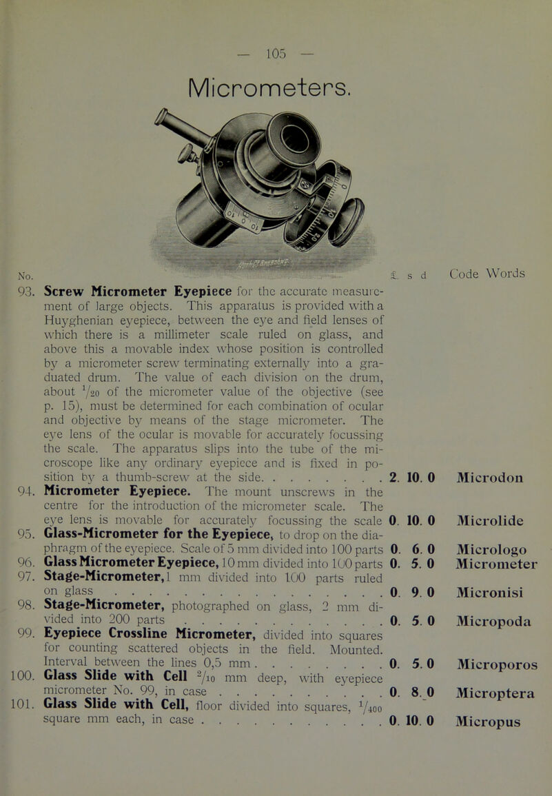 Micrometers. 93. Screw Micrometer Eyepiece for the accurate measure- ment of large objects. This apparatus is provided with a Huyghenian eyepiece, between the eye and field lenses of which there is a millimeter scale ruled on glass, and above this a movable index whose position is controlled by a micrometer screw terminating externally into a gra- duated drum. The value of each division on the drum, about Yao of the micrometer value of the objective (see p. 15), must be determined for each combination of ocular and objective by means of the stage micrometer. The eye lens of the ocular is movable for accurately focussing the scale. The apparatus slips into the tube of the mi- croscope like any ordinary eyepiece and is fixed in po- sition by a thumb-screw at the side 2. 10. 0 94. Micrometer Eyepiece. The mount unscrews in the centre for the introduction of the micrometer scale. The eve lens is movable for accurately focussing the scale 0. 10. 0 95. Glass-Micrometer for the Eyepiece, to drop on the dia- phragm of the eyepiece. Scale of 5 mm divided into 100 parts 0. 6. 0 96. Glass Micrometer Eyepiece, 10mm divided into 100 parts 0. 5.0 97. Stage-Micrometer, 1 mm divided into 100 parts ruled on glass 0. 9. 0 98. Stage-Micrometer, photographed on glass, 2 mm di- vided into 200 parts 0. 5. 0 99. Eyepiece Crossline Micrometer, divided into squares for counting scattered objects in the field. Mounted. Interval between the lines 0,5 mm 0. 5. 0 100. Glass Slide with Cell 2/io mm deep, with eyepiece micrometer No. 99, in case 0. 8. 0 101. Glass Slide with Cell, floor divided into squares, 1/-ioo square mm each, in case 0. 10 0 Code Words Microdon Microlide Micrologo Micrometer Micronisi Micropoda Microporos Microptera Micropus