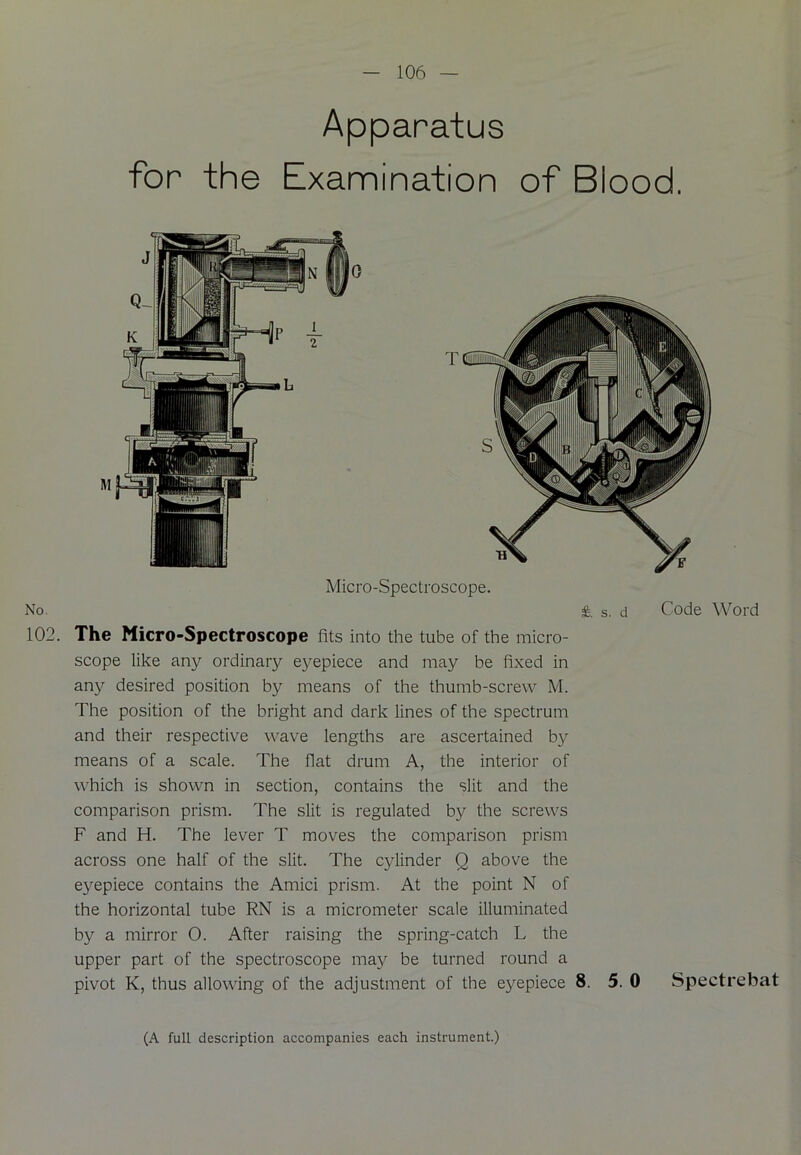 Apparatus for the Examination of Blood. No. 102. T HI Micro-Spectroscope. & s. d Code Word The Micro-Spectroscope fits into the tube of the micro- scope like any ordinary eyepiece and may be fixed in any desired position by means of the thumb-screw M. The position of the bright and dark lines of the spectrum and their respective wave lengths are ascertained by means of a scale. The flat drum A, the interior of which is shown in section, contains the slit and the comparison prism. The slit is regulated by the screws F and H. The lever T moves the comparison prism across one half of the slit. The cylinder Q above the eyepiece contains the Amici prism. At the point N of the horizontal tube RN is a micrometer scale illuminated by a mirror 0. After raising the spring-catch L the upper part of the spectroscope may be turned round a pivot K, thus allowing of the adjustment of the eyepiece 8. 5. 0 Spectrebat (A full description accompanies each instrument.)