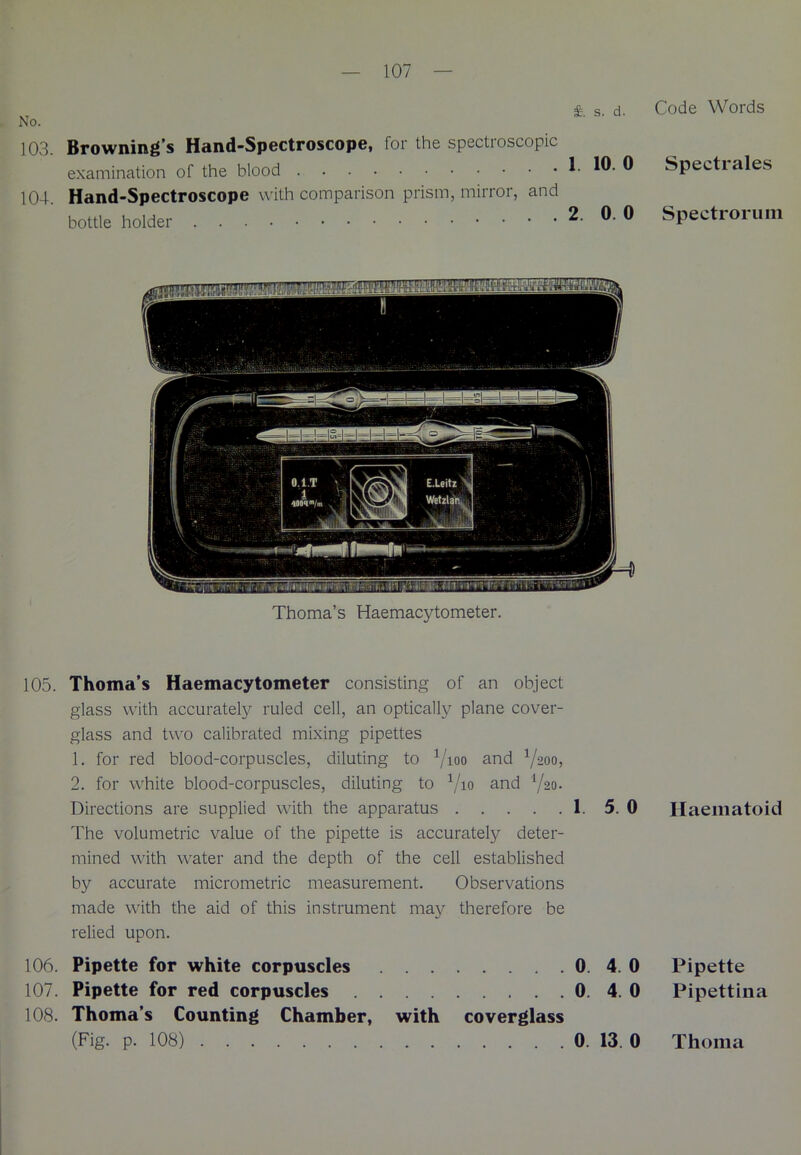 103. Browning’s Hand-Spectroscope, for the spectroscopic examination of the blood 104. Hand-Spectroscope with comparison prism, mirror, and bottle holder Thoma’s Haemacytometer. 105. Thoma’s Haemacytometer consisting of an object glass with accurately ruled cell, an optically plane cover- glass and two calibrated mixing pipettes 1. for red blood-corpuscles, diluting to V100 an<3 V200> 2. for white blood-corpuscles, diluting to V10 an^ V20- Directions are supplied with the apparatus 1. 5. 0 The volumetric value of the pipette is accurately deter- mined with water and the depth of the cell established by accurate micrometric measurement. Observations made with the aid of this instrument may therefore be relied upon. 106. Pipette for white corpuscles 0. 4. 0 107. Pipette for red corpuscles 0. 4. 0 108. Thoma’s Counting Chamber, with coverglass (Fig. p. 108) 0. 13. 0 Code Words Spectrales Spectrorum Haematoid Pipette Pipettina Thoma