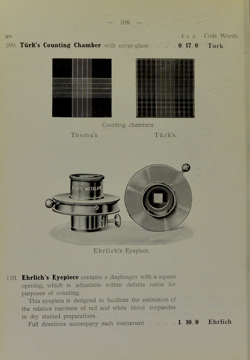 No. #. s. d. 109. TiirK’s Counting Chamber with cover-glass . . . 0. 17. 0 Counting chambers Thoma's Turk’s. Ehrlich’s Eyepiece. 110. Ehrlich’s Eyepiece contains a diaphragm with a square opening, which is adjustable within definite ratios for purposes of counting. This eyepiece is designed to facilitate the estimation of the relative numbers of red and white blood corpuscles in dry stained preparations. Full directions accompany each instrument . . . . 1. 10. 0 Code Words Turk Ehrlich