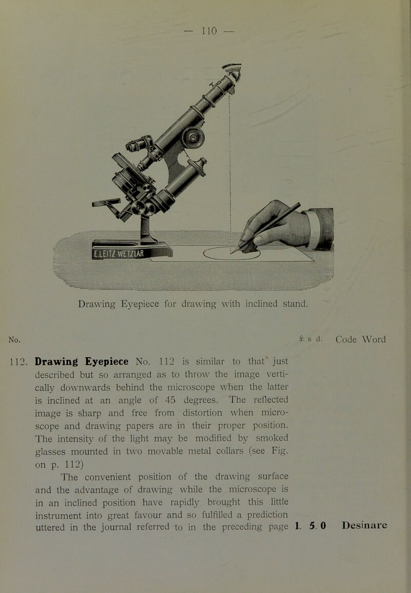 Drawing Eyepiece for drawing with inclined stand. No. £• s d. Code Word 112. Drawing Eyepiece No. 112 is similar to that'just described but so arranged as to throw the image verti- cally downwards behind the microscope when the latter is inclined at an angle of 45 degrees. The reflected image is sharp and free from distortion when micro- scope and drawing papers are in their proper position. The intensity of the light may be modified by smoked glasses mounted in two movable metal collars (see Fig. on p. 112) The convenient position of the drawing surface and the advantage of drawing while the microscope is in an inclined position have rapidly brought this little instrument into great favour and so fulfilled a prediction uttered in the journal referred to in the preceding page 1. 5 0 Desinare