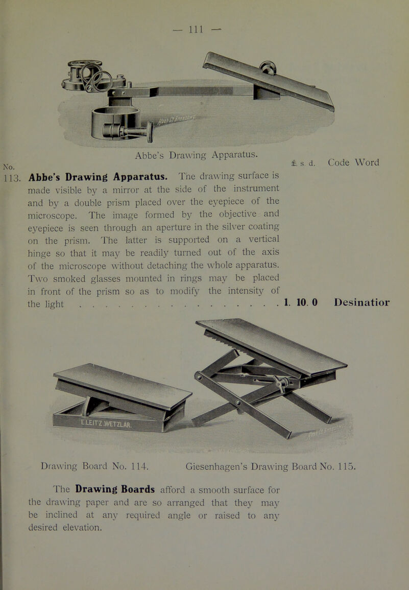 Abbe’s Draw ing Apparatus. fe s. d. Code Word Abbe’s Drawing Apparatus. The drawing surface is made visible by a mirror at the side of the instrument and by a double prism placed over the eyepiece of the microscope. The image formed by the objective and eyepiece is seen through an aperture in the silver coating on the prism. The latter is supported on a vertical hinge so that it may be readily turned out of the axis of the microscope without detaching the whole apparatus. Two smoked glasses mounted in rings may be placed in front of the prism so as to modify the intensity of the light 1. 10. 0 Desinatior Drawing Board No. 114. Giesenhagen’s Drawing Board No. 115. The Drawing Boards afford a smooth surface for the drawing paper and are so arranged that they may be inclined at any required angle or raised to any desired elevation.