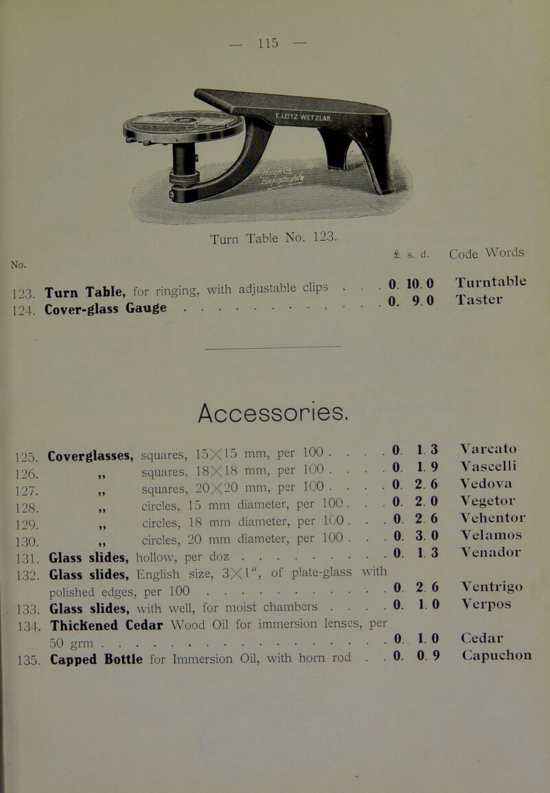 Turn Table No. 123. No. 123. Turn Table, for ringing, with adjustable clips . 124. Cover-glass Gauge * £. s. d. . 0 10 0 0. 9 0 Code Words Turntable Taster Accessories. 125. Coverglasses, squares, 15X15 mm, per 100. . . .0. 16 Yarcato 126. „ squares, 18X18 mm, per 100. . • .0. 1.9 Yascelli 127. „ squares, 20X20 mm, per 100 . . . . 0. 2. 6 Yedova 128. „ circles, 15 mm diameter, per 100. . . 0. 2. 0 \egetoi 129. „ circles, 18 mm diameter, per 100... 0. 2. 6 \ ehentor 130 tt circles, 20 mm diameter, per 100 ... 0. 3. 0 \ elamos 131. Glass slides, hollow, per doz 0. 1. 3 Venadoi 132. Glass slides, English size, 3X1, of plate-glass with polished edges, per 100 0. 2. 6 Ventiigo 133. Glass slides, with well, for moist chambers . . . .0. 1. 0 Yerpos 134. ThicKened Cedar Wood Oil for immersion lenses, per 50 grm 0. 1. 0 Cedai 135. Capped Bottle for Immersion Oil, with horn rod .0. 0. 9 Capuchon