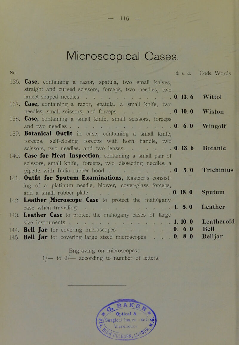 Microscopical Cases. No. £. s d. 136. Case, containing a razor, spatula, two small knives, straight and curved scissors, forceps, two needles, two lancet-shaped needles 0. 13. 6 137. Case, containing a razor, spatula, a small knife, two needles, small scissors, and forceps 0. 10. 0 138. Case, containing a small knife, small scissors, forceps and two needles 0. 6. 0 139. Botanical Outfit in case, containing a small knife, forceps, self-closing forceps with horn handle, two scissors, two needles, and two lenses 0. 13. 6 140. Case for Meat Inspection, containing a small pair of scissors, small knife, forceps, two dissecting needles, a pipette with India rubber hood 0. 5. 0 141. Outfit for Sputum Examinations, Kaatzer’s consist- ing of a platinum needle, blower, cover-glass forceps, and a small rubber plate 0. 18. 0 142. Leather Microscope Case to protect the mahogany- case when travelling 1.5.0 143. Leather Case to protect the mahogany cases of large size instruments 1. 10. 0 144. Bell Jar for covering microscopes 0. 6. 0 145. Bell Jar for covering large sized microscopes . . . 0. 8. 0 Engraving on microscopes: 1/— to 2/— according to number of letters. Code Words Wittol Wiston Wingolf Botanic Trichinius Sputum Leather Leatheroid Bell Belljar