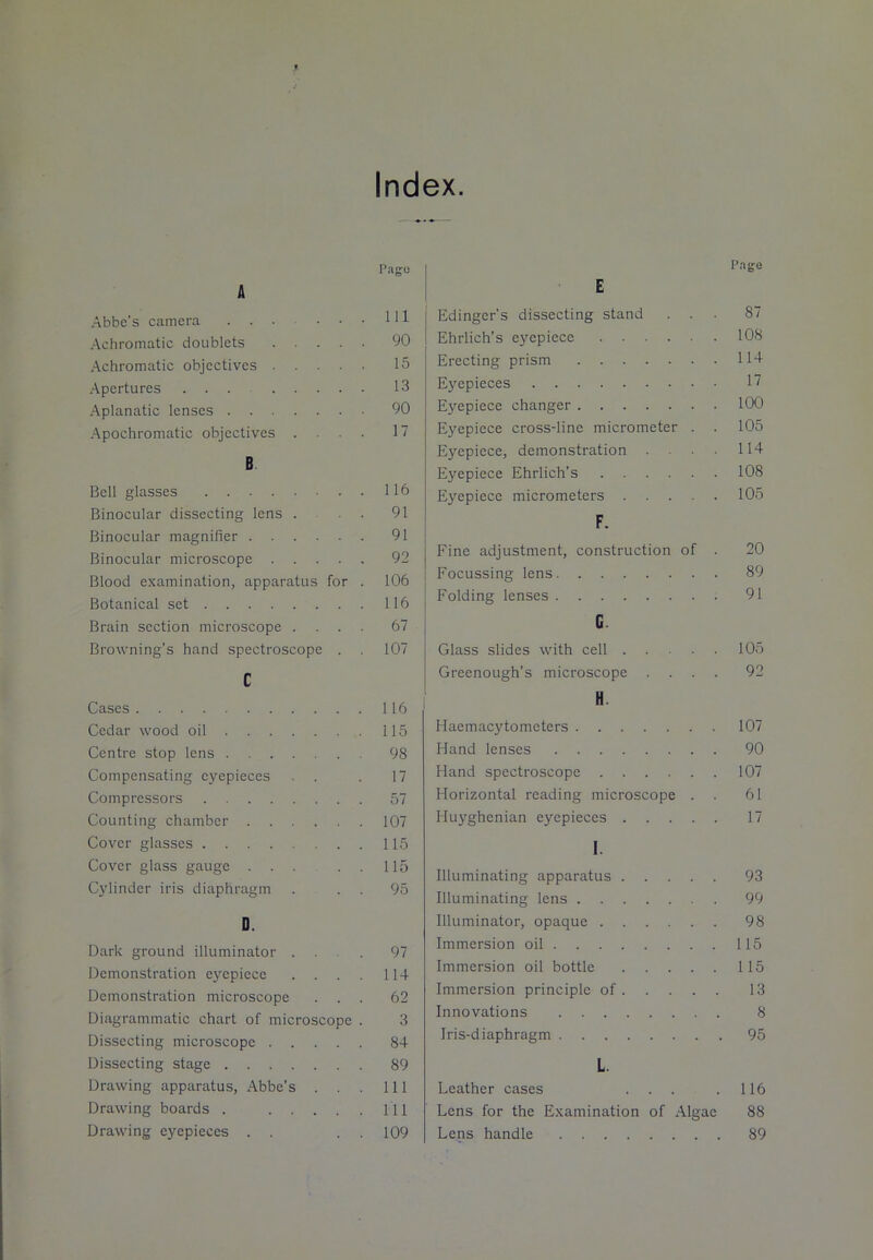 Index. A Abbe's camera Achromatic doublets .... Achromatic objectives .... Apertures ... .... Aplanatic lenses Apochromatic objectives . B Bell glasses Binocular dissecting lens . Binocular magnifier Binocular microscope .... Blood examination, apparatus for Botanical set Brain section microscope . . . Browning’s hand spectroscope . c Page 111 90 15 13 90 17 116 91 91 92 106 116 67 107 Cases 116 Cedar wood oil 115 Centre stop lens 98 Compensating eyepieces . . . 17 Compressors 57 Counting chamber 107 Cover glasses 115 Cover glass gauge . . . . . 115 Cylinder iris diaphragm . . . 95 D. Dark ground illuminator ... 97 Demonstration eyepiece .... 114 Demonstration microscope ... 62 Diagrammatic chart of microscope . 3 Dissecting microscope 84 Dissecting stage 89 Drawing apparatus, Abbe's . . . Ill Drawing boards . HI Drawing eyepieces . . . . 109 Edinger's dissecting stand ... 87 Ehrlich’s eyepiece 108 Erecting prism 114 Eyepieces 17 Eyepiece changer 100 Eyepiece cross-line micrometer . . 105 Eyepiece, demonstration .... 114 Eyepiece Ehrlich’s 108 Eyepiece micrometers 105 F. Fine adjustment, construction of . 20 Focussing lens 89 Folding lenses 91 G. Glass slides with cell 105 Greenough’s microscope .... 92 H. Haemacytometers 107 Hand lenses 90 Hand spectroscope 107 Horizontal reading microscope . . 61 Huyghenian eyepieces 17 I. Illuminating apparatus 93 Illuminating lens 99 Illuminator, opaque 98 Immersion oil 115 Immersion oil bottle 115 Immersion principle of 13 Innovations 8 Iris-diaphragm 95 L. Leather cases ... . 116 Lens for the Examination of Algae 88 Lens handle 89