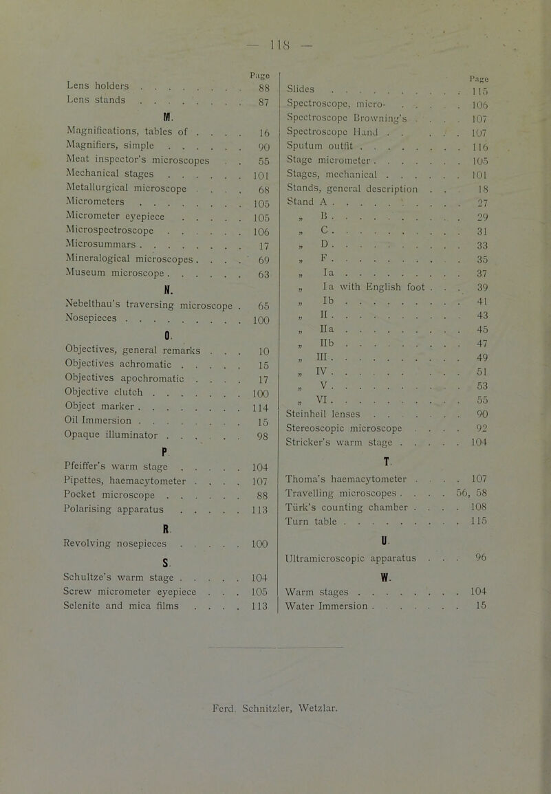 18 Lens holders Lens stands M. Magnifications, tables of . . . Magnifiers, simple Meat inspector’s microscopes Mechanical stages Metallurgical microscope . . Micrometers Micrometer eyepiece .... Microspectroscope ..... Microsummars Mineralogical microscopes. Museum microscope N. Nebelthau’s traversing microscope Nosepieces 0 Objectives, general remarks . . Objectives achromatic .... Objectives apochromatic . Objective clutch Object marker Oil Immersion Opaque illuminator .... P Pfeiffer’s warm stage .... Pipettes, haemacytometer . Pocket microscope Polarising apparatus .... R Revolving nosepieces ... S Schultze’s warm stage .... Screw micrometer eyepiece . . Selenite and mica films . . . Slides Page Spectroscope, micro- . 106 Spectroscope Browning’s . . . . 107 Spectroscope Hand . . . . 107 Sputum outfit ..116 Stage micrometer . . 105 Stages, mechanical .... . . 101 Stands, general description . . . 18 Stand A ,, e „ c „ D ,, F . 35 „ la „ la with English foot . . . 39 „ lb . . 41 » H . . 43 „ Ha . . 45 „ II b . . 47 ,, HI . . 49 „ iv . . 51 „ v . . 53 a VI . . 55 Steinheil lenses . . 90 Stereoscopic microscope . . 92 Strieker’s warm stage . . . 104 T Thoma’s haemacytometer . . . 107 Travelling microscopes . . . 56, 58 Turk’s counting chamber . . . . 108 Turn table . . 115 11 Ultramicroscopic apparatus . . . 96 w Warm stages . . 104 Water Immersion . . 15 Pago 88 87 16 90 55 101 68 105 105 106 17 69 63 65 100 10 15 17 100 114 15 98 104 107 88 113 100 104 105 113 Fcrd. Schnitzler, Wetzlar.