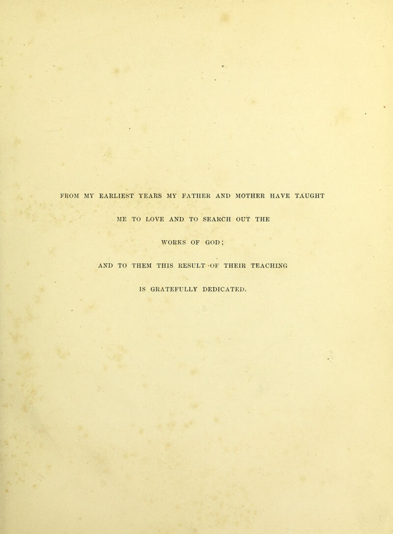 FROM MY EARLIEST YEARS MY FATHER AND MOTHER HAVE TAUGHT ME TO LOVE AND TO SEARCH OUT THE WORKS OF god; AND TO THEM THIS RESULT -OF THEIR TEACHING IS GRATEFULLY DEDICATED.