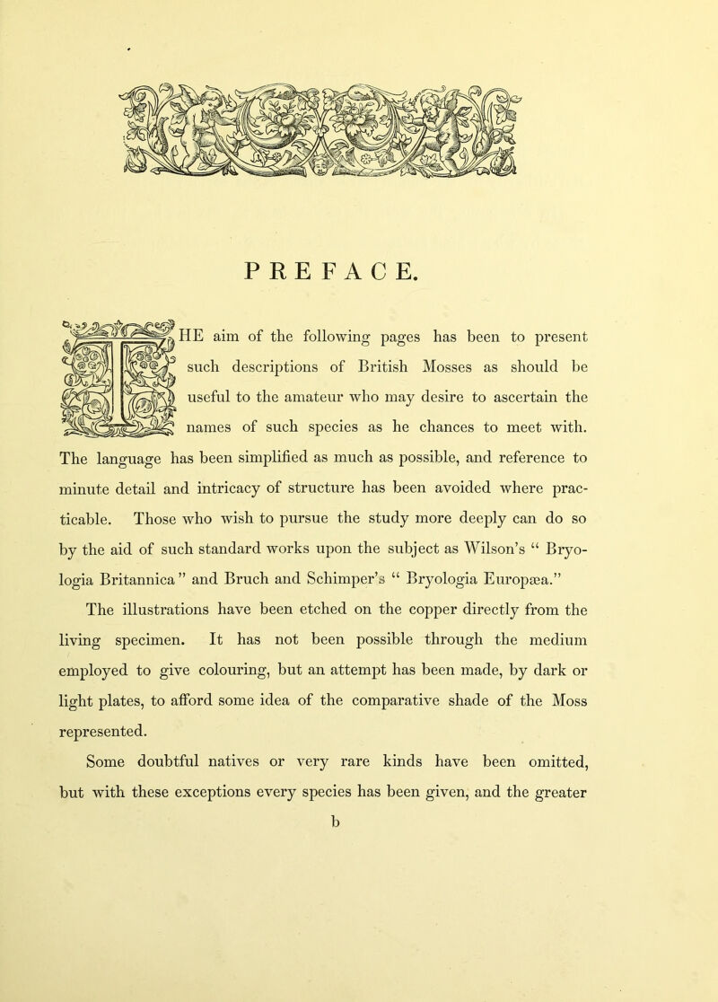 PREFACE. HE aim of the following pages has been to present such descriptions of British Mosses as should be useful to the amateur who may desire to ascertain the names of such species as he chances to meet with. The language has been simplified as much as possible, and reference to minute detail and intricacy of structure has been avoided where prac- ticable. Those who wish to pursue the study more deeply can do so by the aid of such standard works upon the subject as Wilson’s “ Bryo- logia Britannica ” and Bruch and Schimper’s “ Bryologia Europma.” The illustrations have been etched on the copper directly from the living specimen. It has not been possible through the medium employed to give colouring, but an attempt has been made, by dark or light plates, to afibrd some idea of the comparative shade of the Moss represented. Some doubtful natives or very rare kinds have been omitted, but with these exceptions every species has been given, and the greater b