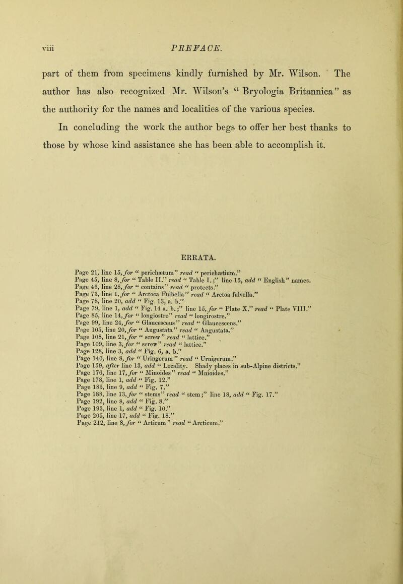 part of them from specimens kindly furnished by Mr. Wilson. The author has also recognized Mr. Wilson’s “ Bryologia Britannica” as the authority for the names and localities of the various species. In concluding the work the author begs to offer her best thanks to those by whose kind assistance she has been able to accomplish it. ERRATA. Page 21, line 15, for “ perichsetum” read “ perichsetium.” Page 45, line 8,_/or “ Table II.” read “ Table I.line 15, add “ English” names. Page 46, line 28, for “ contains” read “ protects.” Page 73, line l,for “ Arctoca Fulbella” read “ Arctoa fulvella.” Page 78, line 20, add “ Fig. 13, a. b.” Page 79, line 1, add “ Fig. 14 a. b.line 15, for “ Plate X.” read “ Plate VIII.” Page 85, line 14, for “ longiostre” read “ longirostre.” Page 99, line 24, for “ Glaucesceus” read “ Glaucescens.” Page 105, line 20, for “ Augustata” read “ Angustata.” Page 108, line 21, for “ screw” read “ lattice.” Page 109, line 3,/br “ screw” read “ lattice.” Page 128, line 3, add “ Pig. 6, a. b.” Page 140, line 8, for “ Uringerum” read “ Urnigerum.” Page 159, after line 13, add “ Locality. Shady places in sub-Alpine districts.” Page 176, line 11, for “ Minoides” read “ Mnioides,” Page 178, line 1, add “ Fig. 12.” Page 185, line 9, add “ Fig. 7.” Page 188, line 18,for “ stems” read “ stem;” line 18, add “ Fig. 17.” Page 192, line 8, add “ Pig. 8.” Page 193, line 1, add “ Fig. 10.” Page 205, line 17, add “ Fig. 18.” Page 212, line 8, for “ Articum” read “ Arcticum.”