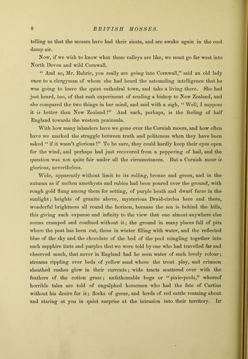 telling us that the mosses have had their siesta^ and are awake again in the cool damp air. Now, if we wish to know what these valleys are like, we must go far west into North Devon and wild Cornwall. “ And so, Mr. Rubric, you really are going into Cornwall,” said an old lady once to a clergyman of whom she had heard the astounding intelligence that he was going to leave the quiet cathedral town, and take a living there. She had just heard, too, of that rash experiment of sending a bishop to New Zealand, and she compared the two things in her mind, and said with a sigh, “ Well, I suppose it is better than New Zealand !” And such, perhaps, is the feeling of half England towards the western peninsula. With how many inlanders have we gone over the Cornish moors, and how often have we marked the struggle between truth and politeness when they have been asked “ if it wasn’t glorious !” To be sure, they could hardly keep their eyes open for the wind, and perhaps had just recovered from a peppering of hail, and the question was not quite fair under all the circumstances. But a Cornish moor is glorious, nevertheless. Wide, apparently without limit to its rolling, bronze and green, and in the autumn as if molten amethysts and rubies had been poured over the ground, with rough gold flung among them for setting, of purple heath and dwarf furze in the sunlight; heights of granite above, mysterious Druid-circles here and there, wonderful brightness all round the horizon, because the sea is behind the hills, this giving such expanse and infinity to the view that one almost anywhere else seems cramped and confined without it; the ground in many places full of pits where the peat has been cut, these in winter filling with water, and the reflected blue of the sky and the chocolate of the bed of the pool mingling together into such sapphire tints and purples that we were told by one who had travelled far and observed much, that never in England had he seen water of such lovely colour; streams rippling over beds of yellow sand where the trout play, and crimson sheathed rushes glow in their currents; wide tracts scattered over with the feathers of the cotton grass; unfathomable bogs or “ pixie-pools,” whereof horrible tales are told of engulphed horsemen who had the fate of Curtius without his desire for it; flocks of geese, and herds of red cattle roaming about and staring at you in quiet surprise at the intrusion into their territory. In*