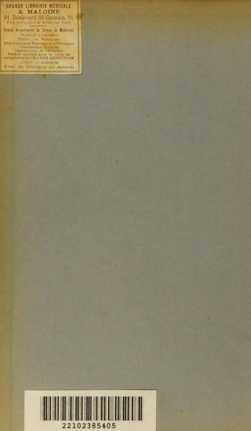 GRANDE LIBRAIRIE MÉDICALE A. MAI.OINE 91. Boulevard St-Germain. 91 Prés la Facilité «le Médecine, Paris Crawl Assnrtimfni de l.irres de iéderine NKCPB FT fi’oCCASinS Thèses — Brpch urfs Expéditions en Province et à l'Etranger Commission. Reliure Instruments de Chirurgie Maison spéciale pour la vente nu comptant avec H RA N DF. REDUCTION achat. — échange Envoi des Catalogues sur demande WÊÊÊÊÊÊm 22102385405 t