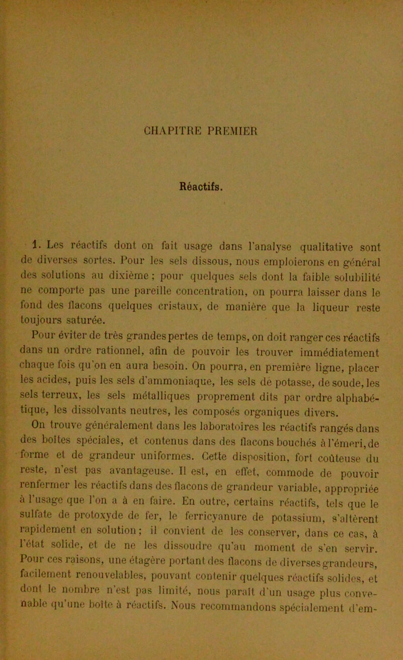 CHAPITRE PREMIER Réactifs. 1. Les réactifs dont on fait usage dans l’analyse qualitative sont de diverses sortes. Pour les sels dissous, nous emploierons en général des solutions au dixième; pour quelques sels dont la faible solubilité ne comporte pas une pareille concentration, on pourra laisser dans le fond des llacons quelques cristaux, de manière que la liqueur reste toujours saturée. Pour éviter de très grandes pertes de temps, on doit ranger ces réactifs dans un ordre rationnel, afin de pouvoir les trouver immédiatement chaque lois qu’on en aura besoin. On pourra, en première ligne, placer les acides, puis les sels d’ammoniaque, les sels de potasse, de soude, les sels terreux, les sels métalliques proprement dits par ordre alphabé- tique, les dissolvants neutres, les composés organiques divers. On trouve généralement dans les laboratoires les réactifs rangés dans des boîtes spéciales, et contenus dons des flacons bouchés à l’émeri, de forme et de grandeur uniformes. Cette disposition, fort coûteuse du leste, n est pas avantageuse. Il est, en effet, commode de pouvoir renfermer les réactifs dans des flacons de grandeur variable, appropriée à l’usage que l’on a à en faire. En outre, certains réactifs, tels que le sulfate de protoxyde de fer, le ferricyanure de potassium, s’altèrent rapidement en solution; il convient de les conserver, dans ce cas, à l’état solide, et de ne les dissoudre qu’au moment de s’en servir. Pour ces raisons, une étagère portant des flacons de diverses grandeurs, facilement renouvelables, pouvant contenir quelques réactifs solides, et dont le nombre n’est pas limité, nous paraît d’un usage plus conve- nable qu une boîte à réactifs. Nous recommandons spécialement d’em-