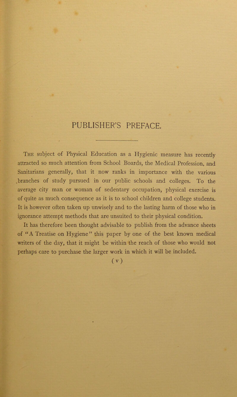PUBLISHER’S PREFACE. The subject of Physical Education as a Hygienic measure has recently attracted so much attention from School Boards, the Medical Profession, and Sanitarians generally, that it now ranks in importance with the various .branches of study pursued in our public schools and colleges. To the average city man or woman of sedentary occupation, physical exercise is of quite as much consequence as it is to school children and college students. It is however often taken up unwisely and to the lasting harm of those who in ignorance attempt methods that are unsuited to their physical condition. It has therefore been thought advisable to publish from the advance sheets of “A Treatise on Hygiene” this paper by one of the best known medical writers of the day, that it might be within the reach of those who would not perhaps care to purchase the larger work in which it will be included. O)