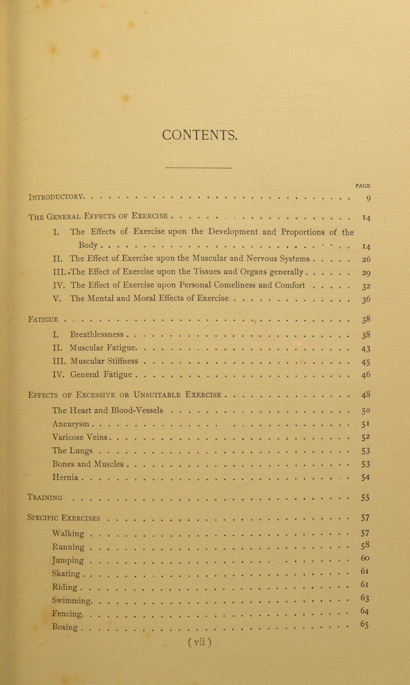 CONTENTS. PAGE Introductory 9 The General Effects of Exercise . i4 I. The Effects of Exercise upon the Development and Proportions of the Body • • . . 14 II. The Effect of Exercise upon the Muscular and Nervous Systems 26 III. .The Effect of Exercise upon the Tissues and Organs generally 29 IV. The Effect of Exercise upon Personal Comeliness and Comfort 32 V. The Mental and Moral Effects of Exercise 36 Fatigue 38 I. Breathlessness 38 II. Muscular Fatigue 43 III. Muscular Stiffness 45 IV. General Fatigue 46 Effects of Excessive or Unsuitable Exercise 48 The Heart and Blood-Vessels 50 Aneurysm 51 Varicose Veins 5 2 The Lungs S3 Bones and Muscles 53 Hernia 54 Training 55 Specific Exercises 57 Walking 57 Running 5^ Jumping 6° Skating 61 Riding 61 Swimming ^3 Fencing ^4 Boxing 65