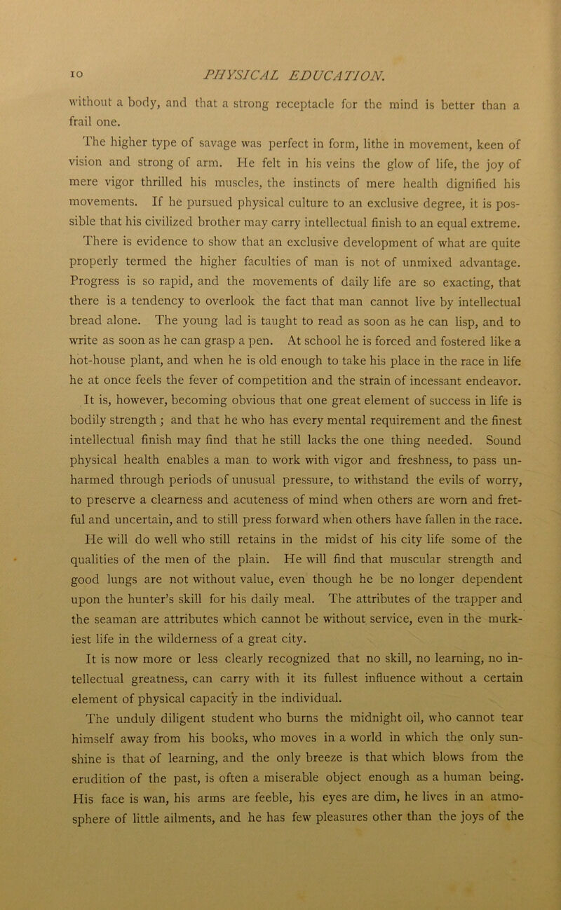 without a body, and that a strong receptacle for the mind is better than a frail one. The higher type of savage was perfect in form, lithe in movement, keen of vision and strong of arm. He felt in his veins the glow of life, the joy of mere vigor thrilled his muscles, the instincts of mere health dignified his movements. If he pursued physical culture to an exclusive degree, it is pos- sible that his civilized brother may carry intellectual finish to an equal extreme. There is evidence to show that an exclusive development of what are quite properly termed the higher faculties of man is not of unmixed advantage. Progress is so rapid, and the movements of daily life are so exacting, that there is a tendency to overlook the fact that man cannot live by intellectual bread alone. The young lad is taught to read as soon as he can lisp, and to write as soon as he can grasp a pen. At school he is forced and fostered like a hot-house plant, and when he is old enough to take his place in the race in life he at once feels the fever of competition and the strain of incessant endeavor. It is, however, becoming obvious that one great element of success in life is bodily strength ; and that he who has every mental requirement and the finest intellectual finish may find that he still lacks the one thing needed. Sound physical health enables a man to work with vigor and freshness, to pass un- harmed through periods of unusual pressure, to withstand the evils of worry, to preserve a clearness and acuteness of mind when others are worn and fret- ful and uncertain, and to still press forward when others have fallen in the race. He will do well who still retains in the midst of his city life some of the qualities of the men of the plain. He will find that muscular strength and good lungs are not without value, even though he be no longer dependent upon the hunter’s skill for his daily meal. The attributes of the trapper and the seaman are attributes which cannot be without service, even in the murk- iest life in the wilderness of a great city. It is now more or less clearly recognized that no skill, no learning, no in- tellectual greatness, can carry with it its fullest influence without a certain element of physical capacity in the individual. The unduly diligent student who burns the midnight oil, who cannot tear himself away from his books, who moves in a world in which the only sun- shine is that of learning, and the only breeze is that which blows from the erudition of the past, is often a miserable object enough as a human being. His face is wan, his arms are feeble, his eyes are dim, he lives in an atmo- sphere of little ailments, and he has few pleasures other than the joys of the