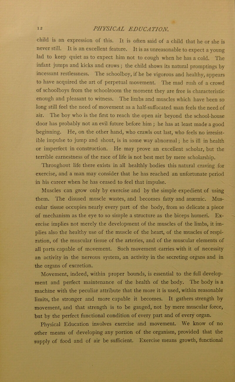 child is an expression of this. It is often said of a child that he or she is never still. It is an excellent feature. It is as unreasonable to expect a young lad to keep quiet as to expect him not to cough when he has a cold. The infant jumps and kicks and crows; the child shows its natural promptings by incessant restlessness. The schoolboy, if he be vigorous and healthy, appears to have acquired the art of perpetual movement. The mad rush of a crowd of schoolboys from the schoolroom the moment they are free is characteristic enough and pleasant to witness. The limbs and muscles which have been so long still feel the need of movement as a half-suffocated man feels the need of air. The boy who is the first to reach the open air beyond the school-house door has probably not an evil future before him ; he has at least made a good beginning. He, on the other hand, who crawls out last, who feels no irresist- ible impulse to jump and shout, is in some way abnormal; he is ill in health or imperfect in construction. He may prove an excellent scholar, but the terrible earnestness of the race of life is not best met by mere scholarship. Throughout life there exists in all healthly bodies this natural craving for exercise, and a man may consider that he has reached an unfortunate period in his career when he has ceased to feel that impulse. Muscles can grow only by exercise and by the simple expedient of using them. The disused muscle wastes, and becomes fatty and ansemic. Mus- cular tissue occupies nearly every part of the body, from so delicate a piece of mechanism as the eye to so simple a structure as the biceps humeri. Ex- ercise implies not merely the development of the muscles of the limbs, it im- plies also the healthy use of the muscle of the heart, of the muscles of respi- ration, of the muscular tissue of the arteries, and of the muscular elements of all parts capable of movement. Such movement carries with it of necessity an activity in the nervous system, an activity in the secreting organs and in the organs of excretion. Movement, indeed, within proper bounds, is essential to the full develop- ment and perfect maintenance of the health of the body. The body is a machine with the peculiar attribute that the more it is used, within reasonable limits, the stronger and more capable it becomes. It gathers strength by movement, and that strength is to be gauged, not by mere muscular force, but by the perfect functional condition of every part and of every organ. Physical Education involves exercise and movement. We know of no other means of developing any portion of the organism, provided that the supply of food and of air be sufficient. Exercise means growth, functional