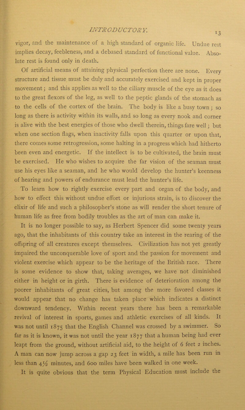 *3 vigor, and the maintenance of a high standard of organic life. Undue rest implies decay, feebleness, and a debased standard of functional value. Abso- lute rest is found only in death. Of artificial means of attaining physical perfection there are none. Every structure and tissue must be duly and accurately exercised and kept in proper movement; and this applies as well to the ciliary muscle of the eye as it does to the great flexors of the leg, as well to the peptic glands of the stomach as to the cells of the cortex of the brain. The body is like a busy town; so long as there is activity within its walls, and so long as every nook and corner is alive with the best energies of those who dwell therein, things fare well; but when one section flags, when inactivity falls upon this quarter or upon that, there comes some retrogression, some halting in a progress which had hitherto been even and energetic. If the intellect is to be cultivated, the brain must be exercised. He who wishes to acquire the far vision of the seaman must use his eyes like a seaman, and he who would develop the hunter’s keenness of hearing and powers of endurance must lead the hunter’s life. To learn how to rightly exercise every part and organ of the body, and how to effect this without undue effort or injurious strain, is to discover the elixir of life and such a philosopher’s stone as will render the short tenure of human life as free from bodily troubles as the art of man can make it. It is no longer possible to say, as Herbert Spencer did some twenty years ago, that the inhabitants of this country take an interest in the rearing of the offspring of all creatures except themselves. Civilization has not yet greatly impaired the unconquerable love of sport and the passion for movement and violent exercise which appear to be the heritage of the Eritish race. There is some evidence to show that, taking averages, we have not diminished either in height or in girth. There is evidence of deterioration among the poorer inhabitants of great cities, but among the more favored classes it would appear that no change has taken place which indicates a distinct downward tendency. Within recent years there has been a remarkable revival of interest in sports, games and athletic exercises of all kinds. It was not until 1875 that the English Channel was crossed by a swimmer. So far as it is known, it was not until the year 1877 that a human being had ever leapt from the ground, without artificial aid, to the height of 6 feet 2 inches. A man can now jump across a gap 23 feet in width, a mile has been run in less than 4^4 minutes, and 600 miles have been walked in one week. It is quite obvious that the term Physical Education must include the