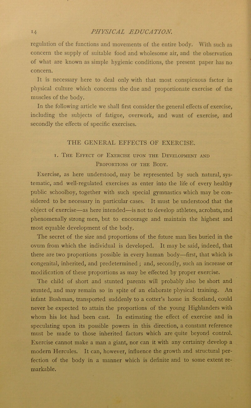 regulation of the functions and movements of the entire body. With such as concern the supply of suitable food and wholesome air, and the observation of what are known as simple hygienic conditions, the present paper has no concern. It is necessary here to deal only with that most conspicuous factor in physical culture which concerns the due and proportionate exercise of the muscles of the body. In the following article we shall first consider the general effects of exercise, including the subjects of fatigue, overwork, and want of exercise, and secondly the effects of specific exercises. THE GENERAL EFFECTS OF EXERCISE. t. The Effect of Exercise upon the Development and Proportions of the Body. Exercise, as here understood, may be represented by such natural, sys- tematic, and well-regulated exercises as enter into the life of every healthy public schoolboy, together with such special gymnastics which may be con- sidered to be necessary in particular cases. It must be understood that the object of exercise—as here intended—is not to develop athletes, acrobats, and phenomenally strong men, but to encourage and maintain the highest and most equable development of the body. The secret of the size and proportions of the future man lies buried in the ovum from which the individual is developed. It may be said, indeed, that there are two proportions possible in every human body—first, that which is congenita], inherited, and predetermined ; and, secondly, such an increase or modification of these proportions as may be effected by proper exercise. The child of short and stunted parents will probably also be short and stunted, and may remain so in spite of an elaborate physical training. An infant Bushman, transported suddenly to a cotter’s home in Scotland, could never be expected to attain the proportions of the young Highlanders with whom his lot had been cast. In estimating the effect of exercise and in speculating upon its possible powers in this direction, a constant reference must be made to those inherited factors which are quite beyond control. Exercise cannot make a man a giant, nor can it with any certainty develop a modern Hercules. It can, however, influence the growth and structural per- fection of the body in a manner which is definite and to some extent re- markable.