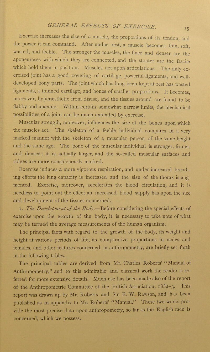Exercise increases the size of a muscle, the proportions of its tendon, and the power it can command. After undue rest, a muscle becomes thin, soft, wasted, and feeble. The stronger the muscles, the finer and denser are the aponeuroses with which they are connected, and the stouter are the fasciae which hold them in position. Muscles act upon articulations. The duly ex- ercised joint has a good covering of cartilage, powerful ligaments, and well- developed bony parts. The joint which has long been kept at rest has wasted ligaments, a thinned cartilage, and bones of smaller proportions. It becomes, moreover, hyperaesthetic from disuse, and the tissues around are found to be flabby and anaemic. Within certain somewhat narrow limits, the mechanical possibilities of a joint can be much extended by exercise. Muscular strength, moreover, influences the size of the bones upon which the muscles act. The skeleton of a feeble individual compares in a very marked manner with the skeleton of a muscular person of the same height and the same age. The bone of the muscular individual is stronger, firmer, and denser; it is actually larger, and the so-called muscular surfaces and ridges are more conspicuously marked. Exercise induces a more vigorous respiration, and under increased breath- ing efforts the lung capacity is increased and the size of the thorax is aug- mented. Exercise, moreover, accelerates the blood circulation, and it is needless to point out the effect an increased blood supply has upon the size and development of the tissues concerned. i. The Development of the Body.—Before considering the special effects of exercise upon the growth of the body, it is necessary to take note of what may be termed the average measurements of the human organism. The principal facts with regard to the growth of the body, its weight and height at various periods of life, its comparative proportions in males and females, and other features concerned in anthropometry, are briefly set forth in the following tables. The principal tables are derived from Mr. Charles Roberts’ “ Manual of Anthropometry,” and to this admirable and classical work the reader is re- ferred for more extensive details. Much use has been made also of the report of the Anthropometric Committee of the British Association, 1882-3. This report was drawn up by Mr. Roberts and Sir R. W. Rawson, and has been published as an appendix to Mr. Roberts’ “ Manual.” These two works pro- vide the most precise data upon anthropometry, so far as the English race is concerned, which we possess.
