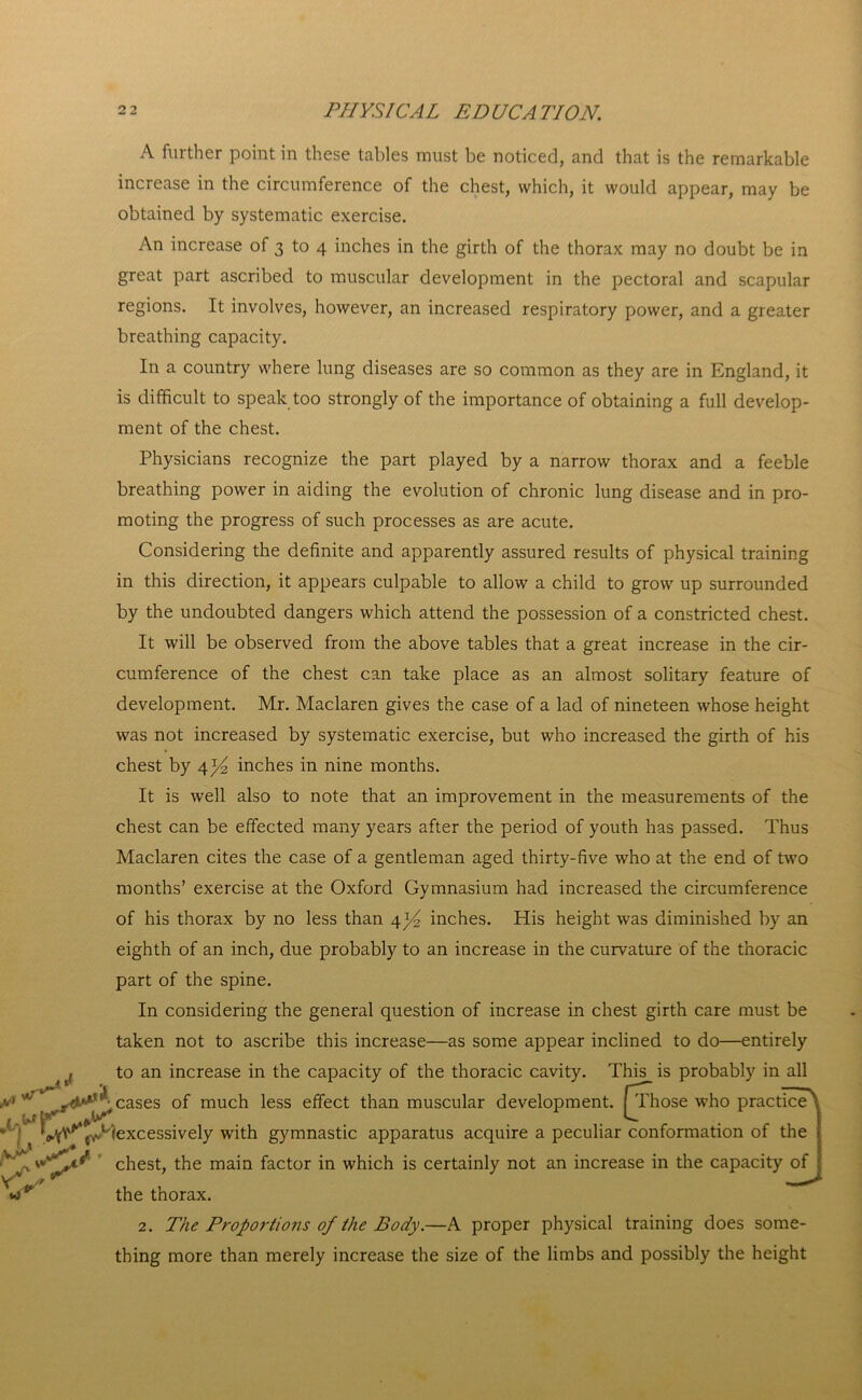 cases of much less effect than muscular development. jjThose who practice^ ^ ' *‘s^V‘^e^t/)excessively with gymnastic apparatus acquire a peculiar conformation of the |iVw chest, the main factor in which is certainly not an increase in the capacity of yv ' ^ u v the thorax. 2. The Proportions of the Body.—A proper physical training does some- thing more than merely increase the size of the limbs and possibly the height A further point in these tables must be noticed, and that is the remarkable increase in the circumference of the chest, which, it would appear, may be obtained by systematic exercise. An increase of 3 to 4 inches in the girth of the thorax may no doubt be in great part ascribed to muscular development in the pectoral and scapular regions. It involves, however, an increased respiratory power, and a greater breathing capacity. In a country where lung diseases are so common as they are in England, it is difficult to speak too strongly of the importance of obtaining a full develop- ment of the chest. Physicians recognize the part played by a narrow thorax and a feeble breathing power in aiding the evolution of chronic lung disease and in pro- moting the progress of such processes as are acute. Considering the definite and apparently assured results of physical training in this direction, it appears culpable to allow a child to grow up surrounded by the undoubted dangers which attend the possession of a constricted chest. It will be observed from the above tables that a great increase in the cir- cumference of the chest can take place as an almost solitary feature of development. Mr. Maclaren gives the case of a lad of nineteen whose height was not increased by systematic exercise, but who increased the girth of his chest by 4^ inches in nine months. It is well also to note that an improvement in the measurements of the chest can be effected many years after the period of youth has passed. Thus Maclaren cites the case of a gentleman aged thirty-five who at the end of two months’ exercise at the Oxford Gymnasium had increased the circumference of his thorax by no less than 4 *4 inches. His height was diminished by an eighth of an inch, due probably to an increase in the curvature of the thoracic part of the spine. In considering the general question of increase in chest girth care must be taken not to ascribe this increase—as some appear inclined to do—entirely to an increase in the capacity of the thoracic cavity. This is probably in all
