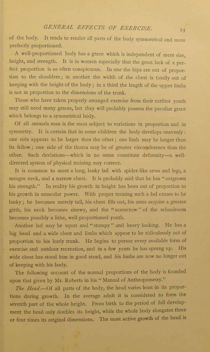 of the body. It tends to render all parts of the body symmetrical and more perfectly proportioned. A well-proportioned body has a grace which is independent of mere size, height, and strength. It is in women especially that the great lack of a per- fect proportion is so often conspicuous. In one the hips are out of propor- tion to the shoulders; in another the width of the chest is totally out of keeping with the height of the body; in a third the length of the upper limbs is not in proportion to the dimensions of the trunk. Those who have taken properly arranged exercise from their earliest youth may still need many graces, but they will probably possess the peculiar grace which belongs to a symmetrical body. Of all animals man is the most subject to variations in proportion and in symmetry. It is certain that in some children the body develops unevenly : one side appears to be larger than the other; one limb may be longer than its fellow; one side of the thorax may be of greater circumference than the other. Such deviations—which in no sense constitute deformity—a well- directed system of physical training may correct. It is common to meet a long, lanky lad with spider-like arms and legs, a meagre neck, and a narrow chest. It is probably said that he has “ outgrown his strength.” In reality his growth in height has been out of proportion to his growth in muscular power. With proper training such a lad ceases to be lanky; he becomes merely tall, his chest fills out, his arms acquire a greater girth, his neck becomes sinewy, and the “ scarecrow ” of the schoolroom becomes possibly a lithe, well-proportioned youth. Another lad may be squat and “stumpy” and heavy looking. He has a big head and a wide chest and limbs which appear to be ridiculously out of proportion to his burly trunk. He begins to pursue every available form of - exercise and outdoor recreation, and in a few years he has sprung up. His wide chest has stood him in good stead, and his limbs are now no longer out of keeping with his body. The following account of the normal proportions of the body is founded upon that given by Mr. Roberts in his “ Manual of Anthropometry.” The Head.—Of all parts of the body, the head varies least in its propor- tions during growth. In the average adult it is considered to form the seventh part of the whole height. From birth to the period of full develop- ment the head only doubles its height, while the whole body elongates three or four times its original dimensions. The most active growth of the head is