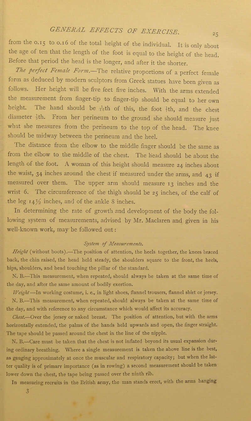 from tne 0.15 to 0.16 of the total height of the individual. It is only about the age of ten that the length of the foot is equal to the height of the head. Before that period the head is the longer, and after it the shorter. The perfect Female Form.—The relative proportions of a perfect female form as deduced by modern sculptors from Greek statues have been given as follows. Her height will be five feet five inches. With the arms extended the measurement from finger-tip to finger-tip should be equal to her own height. The hand should be TVth of this, the foot *th, and the chest diameter rth. from her perineum to the ground she should measure just what she measures from the perineum to the top of the head. The knee should be midway between the perineum and the heel. The distance from the elbow to the middle finger should be the same as from the elbow to the middle of the chest. The head should be about the length of the foot. A woman of this height should measure 24 inches about the waist, 34 inches around the chest if measured under the arms, and 43 if measured over them. The upper arm should measure 13 inches and the wrist 6. The circumference of the thigh should be 25 inches, of the calf of the leg 14y2 inches, and of the ankle 8 inches. In determining the rate of growth and development of the body the fol- lowing system of measurements, advised by Mr. Maclaren and given in his well-known work, may be followed out: System of Measurements. Height (without boots).—The position of attention, the heels together, the knees braced back, the chin raised, the head held steady, the shoulders square to the front, the heels, hips, shoulders, and head touching the pillar of the standard. N. B.—This measurement, when repeated, should always be taken at the same time of the day, and after the same amount of bodily exertion. Weight—In working costume, i. e., in light shoes, flannel trousers, flannel shirt or jersey. N. B.—This measurement, when repeated, should always be taken at the same time of the day, and with reference to any circumstance which would affect its accuracy. Chest.—Over the jersey or naked breast. The position of attention, but with the arms horizontally extended, the palms of the hands held upwards and open, the finger straight. The tape should be passed around the chest in the line of the nipple. N. B.—Care must be taken that the chest is not inflated beyond its usual expansion dur- ing ordinary breathing. Where a single measurement is taken the above line is the best, as gauging approximately at once the muscular and respiratory capacity; but when the lat- ter quality is of primary importance (as in rowing) a second measurement should be taken lower down the chest, the tape being passed over the ninth rib. In measuring recruits in the British army, the man stands erect, with the arms hanging 3