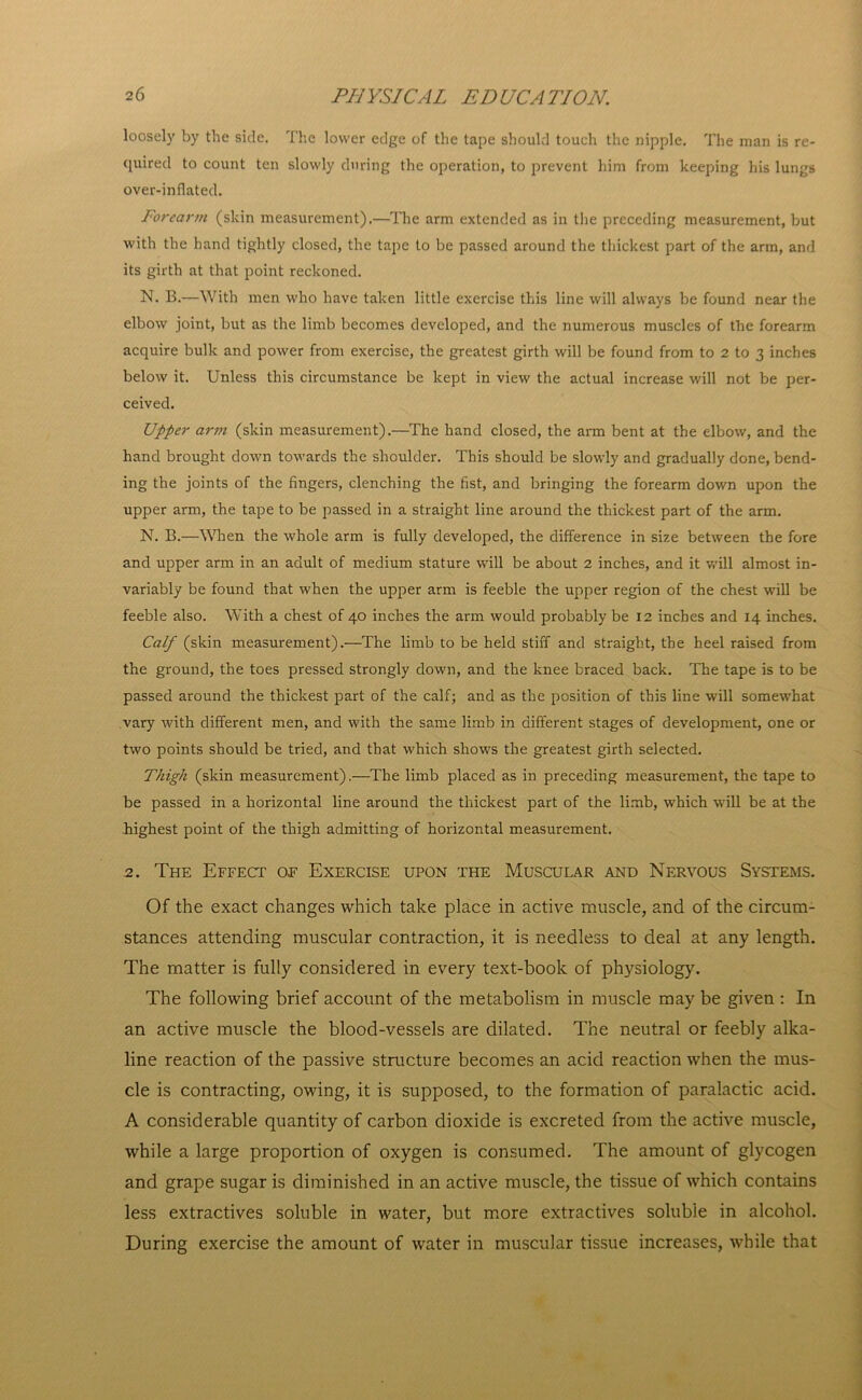 loosely by the side. The lower edge of the tape should touch the nipple. The man is re- quired to count ten slowly during the operation, to prevent him from keeping his lungs over-inflated. Forearm (skin measurement).—The arm extended as in the preceding measurement, but with the hand tightly closed, the tape to be passed around the thickest part of the arm, and its girth at that point reckoned. N. B.—With men who have taken little exercise this line will always be found near the elbow joint, but as the limb becomes developed, and the numerous muscles of the forearm acquire bulk and power from exercise, the greatest girth will be found from to 2 to 3 inches below it. Unless this circumstance be kept in view the actual increase will not be per- ceived. Upper arm (skin measurement).—The hand closed, the arm bent at the elbow, and the hand brought down towards the shoulder. This should be slowly and gradually done, bend- ing the joints of the fingers, clenching the fist, and bringing the forearm down upon the upper arm, the tape to be passed in a straight line around the thickest part of the arm. N. B.—When the whole arm is fully developed, the difference in size between the fore and upper arm in an adult of medium stature will be about 2 inches, and it will almost in- variably be found that when the upper arm is feeble the upper region of the chest will be feeble also. With a chest of 40 inches the arm would probably be 12 inches and 14 inches. Calf (skin measurement).—The limb to be held stiff and straight, the heel raised from the ground, the toes pressed strongly down, and the knee braced back. The tape is to be passed around the thickest part of the calf; and as the position of this line will somewhat vary with different men, and with the same limb in different stages of development, one or two points should be tried, and that which shows the greatest girth selected. Thigh (skin measurement).—The limb placed as in preceding measurement, the tape to be passed in a horizontal line around the thickest part of the limb, which will be at the highest point of the thigh admitting of horizontal measurement. 2. The Effect of Exercise upon the Muscular and Nervous Systems. Of the exact changes which take place in active muscle, and of the circum- stances attending muscular contraction, it is needless to deal at any length. The matter is fully considered in every text-book of physiology. The following brief account of the metabolism in muscle may be given : In an active muscle the blood-vessels are dilated. The neutral or feebly alka- line reaction of the passive structure becomes an acid reaction when the mus- cle is contracting, owing, it is supposed, to the formation of paralactic acid. A considerable quantity of carbon dioxide is excreted from the active muscle, while a large proportion of oxygen is consumed. The amount of glycogen and grape sugar is diminished in an active muscle, the tissue of which contains less extractives soluble in water, but more extractives soluble in alcohol. During exercise the amount of water in muscular tissue increases, while that