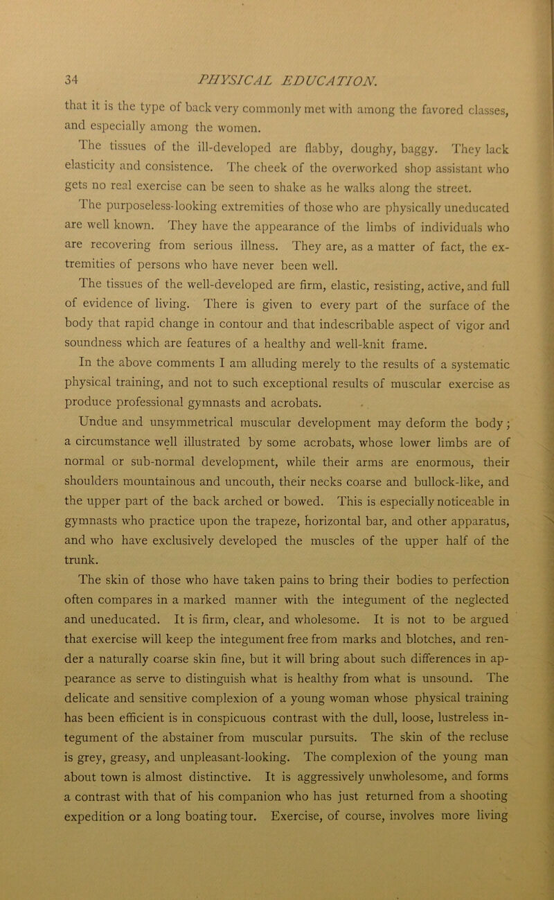 that it is the type of back very commonly met with among the favored classes, and especially among the women. Ihe tissues of the ill-developed are flabby, doughy, baggy. They lack elasticity and consistence. The cheek of the overworked shop assistant who gets no real exercise can be seen to shake as he walks along the street. Ihe purposeless-looking extremities of those who are physically uneducated are well known. They have the appearance of the limbs of individuals who are recovering from serious illness. They are, as a matter of fact, the ex- tremities of persons who have never been well. Ihe tissues of the well-developed are firm, elastic, resisting, active, and full of evidence of living. There is given to every part of the surface of the body that rapid change in contour and that indescribable aspect of vigor and soundness which are features of a healthy and well-knit frame. In the above comments I am alluding merely to the results of a systematic physical training, and not to such exceptional results of muscular exercise as produce professional gymnasts and acrobats. Undue and unsymmetrical muscular development may deform the body; a circumstance well illustrated by some acrobats, whose lower limbs are of normal or sub-normal development, while their arms are enormous, their shoulders mountainous and uncouth, their necks coarse and bullock-like, and the upper part of the back arched or bowed. This is especially noticeable in gymnasts who practice upon the trapeze, horizontal bar, and other apparatus, and who have exclusively developed the muscles of the upper half of the trunk. The skin of those who have taken pains to bring their bodies to perfection often compares in a marked manner with the integument of the neglected and uneducated. It is firm, clear, and wholesome. It is not to be argued that exercise will keep the integument free from marks and blotches, and ren- der a naturally coarse skin fine, but it will bring about such differences in ap- pearance as serve to distinguish what is healthy from what is unsound. The delicate and sensitive complexion of a young woman whose physical training has been efficient is in conspicuous contrast with the dull, loose, lustreless in- tegument of the abstainer from muscular pursuits. The skin of the recluse is grey, greasy, and unpleasant-looking. The complexion of the young man about town is almost distinctive. It is aggressively unwholesome, and forms a contrast with that of his companion who has just returned from a shooting expedition or a long boating tour. Exercise, of course, involves more living