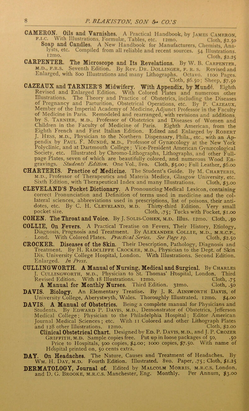 CAMERON. Oils and Varnishes. A Practical Handbook, by James Cameron, f.i.c. With Illustrations, Formulae, Tables, etc. i2mo. Cloth, 52.50 Soap and Candles. A New Handbook for Manufacturers, Chemists, Ana- Compiled from all reliable and recent sources. 54 Illustrations. Cloth, 52.25 Carpenter, Revised and 1100 Pages. Sheep, 57.50 lysts, etc. i2mo CARPENTER. The Microscope and Its Revelations. By W. B. m.d., f.r.s. Seventh Edition. By Rev. Dr. Dollinger, f. r. s. Enlarged, with 800 Illustrations and many Lithographs. Octavo. Cloth, 56.50; CAZEATJX and TARNIER’S Midwifery. With Appendix, by Mund6. Eighth Revised and Enlarged Edition. With Colored Plates and numerous other Illustrations. The Theory and Practice of Obstetrics, including the Diseases of Pregnancy and Parturition, Obstetrical Operations, etc. By P. Cazeaux, Member of the Imperial Academy of Medicine, Adjunct Professor in the Faculty of Medicine in Paris. Remodeled and rearranged, with revisions and additions, by S. Tarnier, m.d., Professor of Obstetrics and Diseases of Women and Children in the Faculty of Medicine of Paris. Eighth American, from the Eighth French and First Italian Edition. Edited and Enlarged by Robert J. Hess, m.d., Physician to the Northern Dispensary, Phila., etc., with an Ap- pendix by Paul F. Mund£, m.d., Professor of Gynaecology at the New York Polyclinic, and at Dartmouth College; Vice-President American Gynaecological Society, etc. Illustrated by Chromo-Lithographs, Lithographs, and other Full- page Plates, seven of which are beautifully colored, and numerous Wood En- gravings. Students' Edition. One Vol., 8vo. Cloth, 55.00; Full Leather, 56.00 CHARTERIS. Practice of Medicine. The Student’s Guide. By M. Charteris, m.d., Professor of Therapeutics and Materia Medica, Glasgow University, etc. Sixth Edition, with Therapeutical Index and many Illustrations. Cloth, 53.00 CLEVELAND’S Pocket Dictionary. A Pronouncing Medical Lexicon, containing correct Pronunciation and Definition of terms used in medicine and the col- lateral sciences, abbreviations used in prescriptions, list of poisons, their anti- dotes, etc. By C. H. Cleveland, m.d. Thirty-third Edition. Very small pocket size. Cloth, .75; Tucks with Pocket, $1.00 COHEN. Tlie Throat and Voice. By J. Solis-Cohen, m.d. Illus. i2mo. Cloth, .50 COLLIE, On Fevers. A Practical Treatise on Fevers, Their History, Etiology, Diagnosis, Prognosis and Treatment. By Alexander Collie, m.d., m.r.c.p., Lond. With Colored Plates. Practical Series. See Page ig. Cloth, 52.50 CROCKER. Diseases of the Skin. Their Description, Pathology, Diagnosis and Treatment. By H. Radcliffe Crocker, m.d., Physician to the Dept, of Skin Dis. University College Hospital, London. With Illustrations. Second Edition. Enlarged. In Press. CITLLINGWORTH. A Manual of Nursing-, Medical and Surgical. By Charles J. Cullingworth, m.d., Physician to St. Thomas’ H'ospital, London. Third Revised Edition. With 18 Illustrations. i2mo. Cloth, .75 A Manual for Monthly Nurses. Third Edition. 32mo. Cloth, .50 DAVIS. Biology. An Elementary Treatise. By J. R. Ainsworth Davis, of University College, Aberystwyth, Wales. Thoroughly Illustrated. i2mo. 54-°° DAVIS. A Manual of Obstetrics. Being a complete manual for Physicians and Students. By Edward P. Davis, m.d., Demonstrator of Obstetrics, Jefferson Medical College; Physician to the Philadelphia Hospital; Editor American Journal Medical Sciences ; etc. With 11 Colored and other Lithograph Plates and 128 other Illustrations. i2mo. Cloth, 52.00 Clinical Obstetrical Chart. Designed by Ed. P. Davis, m.d., and J. P. Crozer Griffith, m.d. Sample copies free. Put up in loose packages of 50, .50 Price to Hospitals, 500 copies, 54.00; 1000 copies, 57.50. With name of Hospital printed on, 50 cents extra. DAY. On Headaches. The Nature, Causes and Treatment of Headaches. By Wm. H. Day, m.d. Fourth Edition. Illustrated. 8vo. Paper, .75 ; Cloth, 51.25 DERMATOLOGY, Journal of. Edited by Malcolm Morris, m.r.c.s. London, and D. G. Brooke, m.r.c.s. Manchester, Eng. Monthly. Per Annum, 53-°°