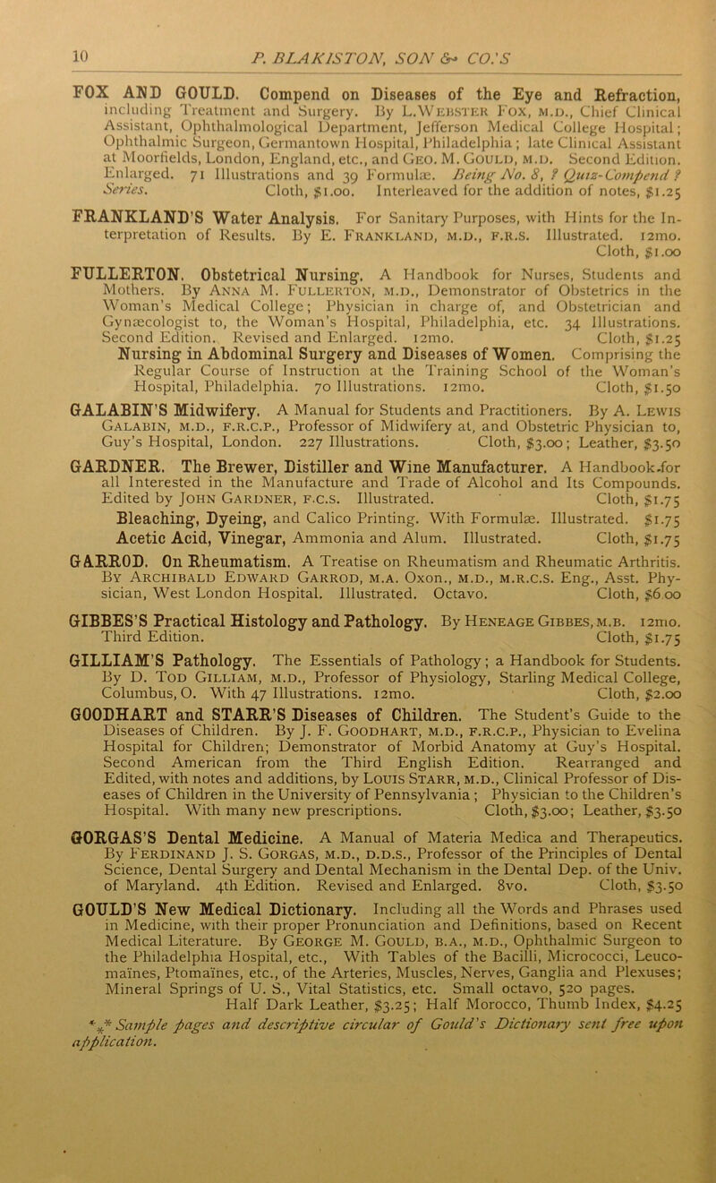 FOX AND GOULD. Compend on Diseases of the Eye and Refraction, including Treatment and Surgery. By L.Webster f ox, m.d., Chief Clinical Assistant, Ophthalmological Department, Jefferson Medical College Hospital; Ophthalmic Surgeon, Germantown Hospital, Philadelphia ; late Clinical Assistant at Moorfields, London, England, etc., and Geo. M. Gould, m.d. Second Edition. Enlarged. 71 Illustrations and 39 Formulae. Being No. 8, ? Quiz-Compend ? Series. Cloth, $1.00. Interleaved for the addition of notes, $1.25 FRANKLAND’S Water Analysis. For Sanitary Purposes, with Hints for the In- terpretation of Results. By E. Frankland, m.d., f.r.s. Illustrated. i2mo. Cloth, $1.00 FULLERTON. Obstetrical Nursing. A Handbook for Nurses, Students and Mothers. By Anna M. Fullerton, m.d., Demonstrator of Obstetrics in the Woman’s Medical College; Physician in charge of, and Obstetrician and Gynaecologist to, the Woman’s Hospital, Philadelphia, etc. 34 Illustrations. Second Edition. Revised and Enlarged. 121110. Cloth, $1.25 Nursing in Abdominal Surgery and Diseases of Women. Comprising the Regular Course of Instruction at the Training School of the Woman’s Hospital, Philadelphia. 70 Illustrations, nmo. Cloth, $1.50 GALABIN’S Midwifery. A Manual for Students and Practitioners. By A. Lewis Galabin, m.d., f.r.c.p., Professor of Midwifery at, and Obstetric Physician to, Guy’s Hospital, London. 227 Illustrations. Cloth, $3.00; Leather, #3.50 GARDNER. The Brewer, Distiller and Wine Manufacturer. A Handbook-for all Interested in the Manufacture and Trade of Alcohol and Its Compounds. Edited by John Gardner, f.c.s. Illustrated. Cloth, $1.75 Bleaching, Dyeing, and Calico Printing. With Formulae. Illustrated. $1.75 Acetic Acid, Vinegar, Ammonia and Alum. Illustrated. Cloth, $1.75 GARROD. On Rheumatism. A Treatise on Rheumatism and Rheumatic Arthritis. By Archibald Edward Garrod, m.a. Oxon., m.d., m.r.c.s. Eng., Asst. Phy- sician, West London Hospital. Illustrated. Octavo. Cloth, $6 00 GIBBES’S Practical Histology and Pathology. By Heneage Gibbes, m.b. i 2mo. Third Edition. Cloth, $1.75 GILLIAM’S Pathology. The Essentials of Pathology; a Handbook for Students. By D. Tod Gilliam, m.d., Professor of Physiology, Starling Medical College, Columbus, O. With 47 Illustrations. i2mo. Cloth, $2.00 G00DHART and STARR’S Diseases of Children. The Student’s Guide to the Diseases of Children. By J. F. Goodhart, m.d., f.r.c.p., Physician to Evelina Hospital for Children; Demonstrator of Morbid Anatomy at Guy’s Hospital. Second American from the Third English Edition. Rearranged and Edited, with notes and additions, by Louis Starr, m.d., Clinical Professor of Dis- eases of Children in the University of Pennsylvania ; Physician to the Children’s Hospital. With many new prescriptions. Cloth, $3.00; Leather, $3.50 GORGAS’S Dental Medicine. A Manual of Materia Medica and Therapeutics. By Ferdinand J. S. Gorgas, m.d., d.d.s., Professor of the Principles of Dental Science, Dental Surgery and Dental Mechanism in the Dental Dep. of the Univ. of Maryland. 4th Edition. Revised and Enlarged. 8vo. Cloth, $3.50 GOULD’S New Medical Dictionary. Including all the Words and Phrases used in Medicine, with their proper Pronunciation and Definitions, based on Recent Medical Literature. By George M. Gould, b.a., m.d., Ophthalmic Surgeon to the Philadelphia Hospital, etc., With Tables of the Bacilli, Micrococci, Leuco- mai'nes, Ptomaines, etc., of the Arteries, Muscles, Nerves, Ganglia and Plexuses; Mineral Springs of U. S., Vital Statistics, etc. Small octavo, 520 pages. Half Dark Leather, $3.25; Half Morocco, Thumb Index, $4.25 *** Sample pages and descriptive circular of Gould's Dictionary sent free upon application.