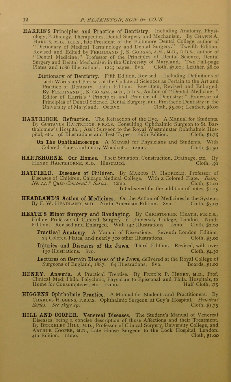 HARRIS’S Principles and Practice of Dentistry. Including Anatomy, Physi- ology, Pathology, Therapeutics, Dental Surgery and Mechanism. By Chapin A. Harris, m.d., d.d.s., late President of the Baltimore Dental College, author of “ Dictionary of Medical Terminology and Dental Surgery.” Twelfth Edition. Revised and Edited by Ferdinand J. S. Gorgas, a.m., m.d., d.d.s., author of “Dental Medicine;” Professor of the Principles of Dental Science, Dental Surgery and Dental Mechanism in the University of Maryland. Two Full-page Plates and 1086 Illustrations. 1225 pages. 8vo. Cloth, $7.00; Leather, $8.00 Dictionary of Dentistry. Fifth Edition, Revised. Including Definitions of such Words and Phrases of the Collateral Sciences as Pertain to the Art and Practice of Dentistry. Fifth Edition. Rewritten, Revised and Enlarged. By P'erdinand J. S. Gorgas, m.d., d.d.s., Author of “Dental Medicine;” Editor of Harris’s “Principles and Practice of Dentistry;” Professor of Principles of Dental Science, Dental Surgery, and Prosthetic Dentistry in the University of Maryland. Octavo. Cloth, $5.00; Leather, $6.00 HARTRIDGE. Refraction. The Refraction of the Eye. A Manual for Students. By Gustavus Hartridge, f.r.c.s., Consulting Ophthalmic Surgeon to St. Bar- tholomew’s Hospital; Ass’t Surgeon to the Royal Westminster Ophthalmic Hos- pital, etc. 96 Illustrations and Test Types. Fifth Edition. Cloth, $1.75 On The Ophthalmoscope. A Manual for Physicians and Students. With Colored Plates and many Woodcuts. i2mo. Cloth, $1.50 HARTSHORNE. Our Homes. Their Situation, Construction, Drainage, etc. By Henry Hartshorne, m.d. Illustrated. Cloth, .50 HATFIELD. Diseases of Children. By Marcus P. Hatfield, Professor of Diseases of Children, Chicago Medical College. With a Colored Plate. Being No. 14, ? Quiz- Compend ? Series. i2mo. Cloth, $1.00 Interleaved for the addition of notes, $1.25 HEADLAND’S Action of Medicines. On the Action of Medicines in the System. By F. W. Headland, m.d. Ninth American Edition. 8vo. Cloth, $3.00 HEATH’S Minor Surgery and Bandaging. By Christopher Heath, f.r.c.s., Holme Professor of Clinical Surgery in University College, London. Ninth Edition. Revised and Enlarged. With 142 Illustrations. i2mo. Cloth, $2.00 Practical Anatomy. A Manual of Dissections. Seventh London Edition. 24 Colored Plates, and nearly 300 other Illustrations. Cloth, $5.00 Injuries and Diseases of the Jaws. Third Edition. Revised, with over 150 Illustrations. 8vo. Cloth, $4.50 Lectures on Certain Diseases of the Jaws, delivered at the Royal College of Surgeons of England, 1887. 64 Illustrations. 8vo. Boards, $1.00 HENRY. Anaemia. A Practical Treatise. By Fred’k P. Henry, m.d., Prof. Clinical Med. Phila. Polyclinic, Physician to Episcopal and Phila. Hospitals, to Home for Consumptives, etc. i2mo. Half Cloth, .75 HIGGENS’ Ophthalmic Practice. A Manual for Students and Practitioners. By Charles Higgens, f.r.c.s. Ophthalmic Surgeon at Guy’s Hospital. Practical Series. See Page ig. Cloth, $1.75 HILL AND COOPER. Venereal Diseases. The Student’s Manual of Venereal Diseases, being a concise description of those Affections and their Treatment. By Berkeley Hill, m.d., Professor of Clinical Surgery, University College, and Arthur Cooper, m.d., Late House Surgeon to the Lock Hospital, London. 4th Edition. i2mo. Cloth, $1.00