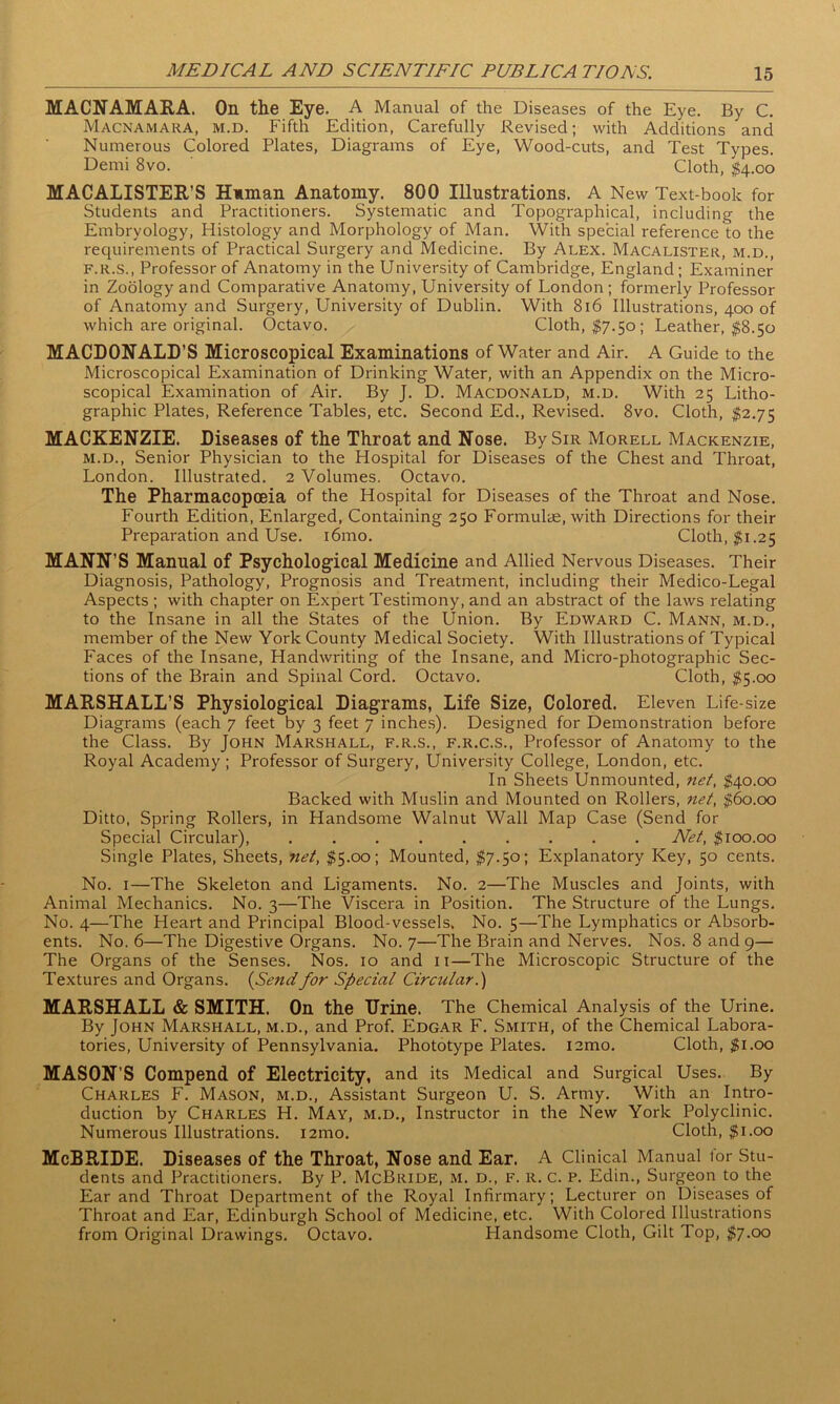 MACNAMARA. On the Eye. A Manual of the Diseases of the Eye. By C. MACNAMARA, m.d. Fifth Edition, Carefully Revised; with Additions and Numerous Colored Plates, Diagrams of Eye, Wood-cuts, and Test Types. Demi 8vo. Cloth, $4.00 MACALISTER’S Human Anatomy. 800 Illustrations. A New Text-book for Students and Practitioners. Systematic and Topographical, including the Embryology, Histology and Morphology of Man. With special reference to the requirements of Practical Surgery and Medicine. By Alex. Macalister, m.d., f.r.s., Professor of Anatomy in the University of Cambridge, England; Examiner in Zoology and Comparative Anatomy, University of London ; formerly Professor of Anatomy and Surgery, University of Dublin. With 816 Illustrations, 400 of which are original. Octavo. Cloth, $7.50; Leather, $8.50 MACDONALD’S Microscopical Examinations of Water and Air. A Guide to the Microscopical Examination of Drinking Water, with an Appendix on the Micro- scopical Examination of Air. By J. D. Macdonald, m.d. With 25 Litho- graphic Plates, Reference Tables, etc. Second Ed., Revised. 8vo. Cloth, $2.75 MACKENZIE. Diseases of the Throat and Nose. By Sir Morell Mackenzie, m.d., Senior Physician to the Hospital for Diseases of the Chest and Throat, London. Illustrated. 2 Volumes. Octavo. The Pharmacopoeia of the Hospital for Diseases of the Throat and Nose. Fourth Edition, Enlarged, Containing 250 Formulae, with Directions for their Preparation and Use. i6mo. Cloth, $1.25 MANN’S Manual of Psychological Medicine and Allied Nervous Diseases. Their Diagnosis, Pathology, Prognosis and Treatment, including their Medico-Legal Aspects ; with chapter on Expert Testimony, and an abstract of the laws relating to the Insane in all the States of the Union. By Edward C. Mann, m.d., member of the New York County Medical Society. With Illustrations of Typical Faces of the Insane, Handwriting of the Insane, and Micro-photographic Sec- tions of the Brain and Spinal Cord. Octavo. Cloth, $5.00 MARSHALL’S Physiological Diagrams, Life Size, Colored. Eleven Life-size Diagrams (each 7 feet by 3 feet 7 inches). Designed for Demonstration before the Class. By John Marshall, f.r.s., f.r.c.s., Professor of Anatomy to the Royal Academy ; Professor of Surgery, University College, London, etc. In Sheets Unmounted, net, $40.00 Backed with Muslin and Mounted on Rollers, net, $60.00 Ditto, Spring Rollers, in Handsome Walnut Wall Map Case (Send for Special Circular), ......... Net, $100.00 Single Plates, Sheets, net, $5.00; Mounted, $7.50; Explanatory Key, 50 cents. No. 1—The Skeleton and Ligaments. No. 2—The Muscles and Joints, with Animal Mechanics. No. 3—The Viscera in Position. The Structure of the Lungs. No. 4—The Heart and Principal Blood-vessels, No. 5—The Lymphatics or Absorb- ents. No. 6—The Digestive Organs. No. 7—The Brain and Nerves. Nos. 8 and 9— The Organs of the Senses. Nos. 10 and 11—The Microscopic Structure of the Textures and Organs. (Send for Special Circular.) MARSHALL & SMITH. On the Urine. The Chemical Analysis of the Urine. By John Marshall, m.d., and Prof. Edgar F. Smith, of the Chemical Labora- tories, University of Pennsylvania. Phototype Plates. i2mo. Cloth, $1.00 MASON’S Compend of Electricity, and its Medical and Surgical Uses. By Charles F. Mason, m.d., Assistant Surgeon U. S. Army. With an Intro- duction by Charles H. May, m.d., Instructor in the New York Polyclinic. Numerous Illustrations. i2mo. Cloth, $1.00 McBRIDE. Diseases of the Throat, Nose and Ear. A Clinical Manual tor Stu- dents and Practitioners. By P. McBride, m. d., f. r. c. p. Edin., Surgeon to the Ear and Throat Department of the Royal Infirmary; Lecturer on Diseases of Throat and Ear, Edinburgh School of Medicine, etc. With Colored Illustrations from Original Drawings. Octavo. Handsome Cloth, Gilt Top, $7.00